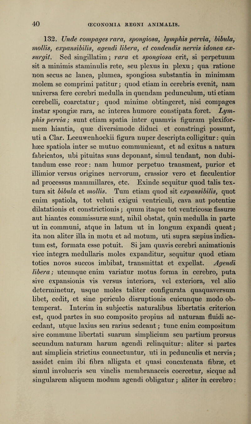 132. Unde compages rara, spongiosa, lymphis pervia, bibula, mollis, expansibilis, agendi libera, et condendis nervis idonea ex¬ surgit. Sed singillatim; rara et spongiosa erit, si perpetuum sit a minimis staminulis rete, seu plexus in plexu; qua ratione non secus ac lanea, plumea, spongiosa substantia in minimam molem se comprimi patitur; quod etiam in cerebris evenit, nam universa fere cerebri medulla in quendam pedunculum, uti etiam cerebelli, coarctatur; quod minime obtingeret, nisi compages instar spongiae rara, ac interea humore constipata foret. Lym¬ phis pervia; sunt etiam spatia inter quamvis figuram plexifor¬ mem hiantia, quae diversimode diduci et constringi possunt, uti a Clar. Leeuwenhoekii figura nuper descripta colligitur: quin haec spatiola inter se mutuo communicant, et ad exitus a natura fabricatos, ubi pituitas suas deponant, simul tendant, non dubi¬ tandum esse reor: nam humor perpetuo transmeat, purior et illimior versus origines nervorum, crassior vero et faeculentior ad processus mammillares, etc. Exinde sequitur quod talis tex¬ tura sit bibula et mollis. Tum etiam quod sit expansibilis, quot enim spatiola, tot veluti exigui ventriculi, cava aut potentiae dilatationis et constrictionis; quum itaque tot ventricosae fissurae aut hiantes commissurae sunt, nihil obstat, quin medulla in parte ut in communi, atque in latum ut in longum expandi queat; ita non aliter illa in motu et ad motum, uti supra saepius indica¬ tum est, formata esse potuit. Si jam quavis cerebri animationis vice integra medullaris moles expanditur, sequitur quod etiam toties novos succos imbibat, transmittat et expellat. Agendi libera; utcunque enim variatur motus forma in cerebro, puta sive expansionis vis versus interiora, vel exteriora, vel alio determinetur, usque moles taliter configurata quaquaversum libet, cedit, et sine periculo disruptionis cuicunque modo ob¬ temperat. Interim in subjectis naturalibus libertatis criterion est, quod partes in suo composito propius ad naturam fluidi ac¬ cedant, ut que laxius seu rarius sedeant; tunc enim compositum sive commune libertati suarum simplicium seu partium prorsus secundum naturam harum agendi relinquitur: aliter si partes aut simplicia strictius connectuntur, uti in pedunculis et nervis; assidet enim ibi fibra alligata et quasi concatenata fibrae, et simul involucris seu vinclis membranaceis coercetur, sicque ad singularem aliquem modum agendi obligatur; aliter in cerebro :