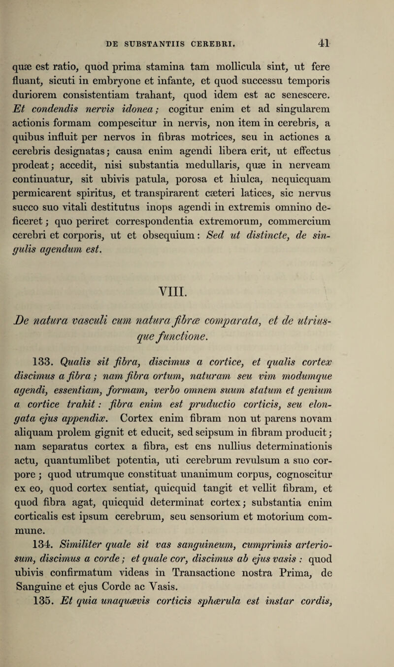 quae est ratio, quod prima stamina tam mollicula sint, ut fere fluant, sicuti in embryone et infante, et quod successu temporis duriorem consistentiam trahant, quod idem est ac senescere. Et condendis nervis idonea; cogitur enim et ad singularem actionis formam compescitur in nervis, non item in cerebris, a quibus influit per nervos in fibras motrices, seu in actiones a cerebris designatas; causa enim agendi libera erit, ut effectus prodeat; accedit, nisi substantia medullaris, quse in nerveam continuatur, sit ubivis patula, porosa et hiulca, nequicquam permicarent spiritus, et transpirarent cseteri latices, sic nervus succo suo vitali destitutus inops agendi in extremis omnino de¬ ficeret ; quo periret correspondentia extremorum, commercium cerebri et corporis, ut et obsequium: Sed ut distincte, de sin¬ gulis agendum est. VIII. De natura vasculi cum natura fibrae comparata, et de utrius- que functione. 133. Qualis sit fibra, discimus a cortice, et qualis cortex discimus a fibra; nam fibra ortum, naturam seu vim modumque agendi, essentiam, formam, verbo omnem suum statum et genium a cortice trahit: fibra enim est pruductio corticis, seu elon- gata ejus appendix. Cortex enim fibram non ut parens novam aliquam prolem gignit et educit, sedseipsum in fibram producit; nam separatus cortex a fibra, est ens nullius determinationis actu, quantumlibet potentia, uti cerebrum revulsum a suo cor¬ pore ; quod utrumque constituat unanimum corpus, cognoscitur ex eo, quod cortex sentiat, quicquid tangit et vellit fibram, et quod fibra agat, quicquid determinat cortex; substantia enim corticalis est ipsum cerebrum, seu sensorium et motorium com¬ mune. 134. Similiter quale sit vas sanguineum, cumprimis arterio¬ sum, discimus a corde; et quale cor, discimus ab ejus vasis : quod ubivis confirmatum videas in Transactione nostra Prima, de Sanguine et ejus Corde ac Vasis. 135. Et quia unaquaevis corticis sphaerula est instar cordis,