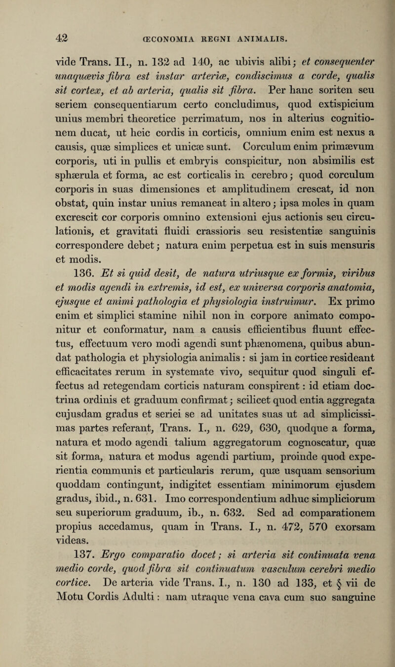 vide Trans. II., n. 132 ad 140, ac ubivis alibi; et consequenter unaqucevis fibra est instar arteria, condiscimus a corde, qualis sit cortex, et ab arteria, qualis sit fibra. Per hanc soriten seu seriem consequentiarum certo concludimus, quod extispicium unius membri theoretice perrimatum, nos in alterius cognitio¬ nem ducat, ut heic cordis in corticis, omnium enim est nexus a causis, quae simplices et unicae sunt. Corculum enim primaevum corporis, uti in pullis et embryis conspicitur, non absimilis est sphaerula et forma, ac est corticalis in cerebro; quod corculum corporis in suas dimensiones et amplitudinem crescat, id non obstat, quin instar unius remaneat in altero; ipsa moles in quam excrescit cor corporis omnino extensioni ejus actionis seu circu¬ lationis, et gravitati fluidi crassioris seu resistentiae sanguinis correspondere debet; natura enim perpetua est in suis mensuris et modis. 136. Et si quid desit, de natura utriusque ex formis, viribus et modis agendi in extremis, id est, ex universa corporis anatomia, ejusque et animi pathologia et physiologia instruimur. Ex primo enim et simplici stamine nihil non in corpore animato compo¬ nitur et conformatur, nam a causis efficientibus fluunt effec¬ tus, effectuum vero modi agendi sunt phaenomena, quibus abun¬ dat pathologia et physiologia animalis : si jam in cortice resideant efficacitates rerum in systemate vivo, sequitur quod singuli ef¬ fectus ad retegendam corticis naturam conspirent: id etiam doc¬ trina ordinis et graduum confirmat; scilicet quod entia aggregata cujusdam gradus et seriei se ad unitates suas ut ad simplicissi¬ mas partes referant, Trans. I., n. 629, 630, quodque a forma, natura et modo agendi talium aggregatorum cognoscatur, quae sit forma, natura et modus agendi partium, proinde quod expe¬ rientia communis et particularis rerum, quse usquam sensorium quoddam contingunt, indigitet essentiam minimorum ejusdem gradus, ibid., n. 631. Imo correspondentium adhuc simpliciorum seu superiorum graduum, ib., n. 632. Sed ad comparationem propius accedamus, quam in Trans. I., n. 472, 570 exorsam videas. 137. Ergo comparatio docet; si arteria sit continuata vena medio corde, quod fibra sit continuatum vasculum cerebri medio cortice. De arteria vide Trans. I., n. 130 ad 133, et § vii de Motu Cordis Adulti: nam utraque vena cava cum suo sanguine