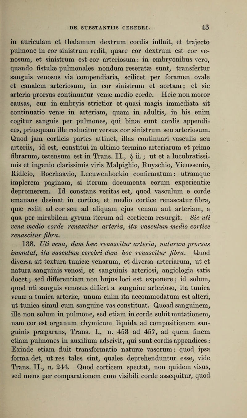 in auriculam et thalamum dextrum cordis influit, et trajecto pulmone in cor sinistrum redit, quare cor dextrum est cor ve¬ nosum, et sinistrum est cor arteriosum: in embryonibus vero, quando fistulae pulmonales nondum reseratae sunt, transfertur sanguis venosus via compendiaria, scilicet per foramen ovale et canalem arteriosum, in cor sinistrum et aortam; et sic arteria prorsus continuatur venae medio corde. Heic non moror causas, cur in embryis strictior et quasi magis immediata sit continuatio venae in arteriam, quam in adultis, in his enim cogitur sanguis per pulmones, qui binae sunt cordis appendi¬ ces, priusquam ille reducitur versus cor sinistrum seu arteriosum. Quod jam corticis partes attinet, illas continuari vasculis seu arteriis, id est, constitui in ultimo termino arteriarum et primo fibrarum, ostensum est in Trans. II., § ii-; ut et a lucubratissi- mis et ingenio clarissimis viris Malpighio, Ruyschio, Yieussenio, Ridleio, Boerhaavio, Leeuwenhoekio confirmatum: utramque implerem paginam, si iterum documenta eorum experientiae depromerem. Id constans veritas est, quod vasculum e corde emanans desinat in cortice, et medio cortice renascatur fibra, quae redit ad cor seu ad aliquam ejus venam aut arteriam, a qua per mirabilem gyrum iterum ad corticem resurgit. Sic uti vena medio corde renascitur arteria, ita vasculum medio cortice renascitur fibra. 138. Uti vena, dum haec renascitur arteria, naturam prorsus immutat, ita vasculum cerebri dum hoc renascitur fibra. Quod diversa sit textura tunicae venarum, et diversa arteriarum, ut et natura sanguinis venosi, et sanguinis arteriosi, angiologia satis docet; sed differentiam non hujus loci est exponere; id solum, quod uti sanguis venosus differt a sanguine arterioso, ita tunica venae a tunica arteriae, unum enim ita accommodatum est alteri, ut tunica simul cum sanguine vas constituat. Quoad sanguinem, ille non solum in pulmone, sed etiam in corde subit mutationem, nam cor est organum chymicum liquida ad compositionem san¬ guinis praeparans, Trans. I., n. 453 ad 457, ad quem finem etiam pulmones in auxilium adscivit, qui sunt cordis appendices : Exinde etiam fluit transformatio naturae vasorum: quod ipsa forma det, ut res tales sint, quales deprehenduntur esse, vide Trans. II., n. 244. Quod corticem spectat, non quidem visus, sed mens per comparationem cum visibili corde assequitur, quod