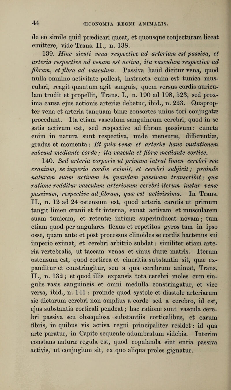 de eo simile quid praedicari queat, et quousque conjecturam liceat emittere, vide Trans. II., n. 138. 139. Hinc sicuti vena respective ad arteriam est passiva, et arteria respective ad venam est activa, ita vasculum respective ad fibram, et fibra ad vasculum. Passiva haud dicitur vena, quod nulla omnino activitate polleat, instructa enim est tunica mus¬ culari, reagit quantum agit sanguis, quem versus cordis auricu¬ lam trudit et propellit, Trans. I., n. 190 ad 198, 523, sed prox¬ ima causa ejus actionis arteriae debetur, ibid., n. 223. Quaprop¬ ter vena et arteria tanquam binae consortes unius tori conjugatae procedunt. Ita etiam vasculum sanguineum cerebri, quod in se satis activum est, sed respective ad fibram passivum: cuncta enim in natura sunt respectiva, unde mensurae, differentiae, gradus et momenta: Et quia venae et arteriae hanc mutationem subeunt mediante corde; ita vascula et fibrae mediante cortice. 140. Sed arteria corporis ut primum intrat limen cerebri seu cranium, se imperio cordis eximit, et cerebri subjicit; proinde naturam suam activam in quandam passivam transcribit; qua ratione redditur vasculum arteriosum cerebri iterum instar venae passivum, respective ad fibram, quae est activissima. In Trans. II., n. 12 ad 24 ostensum est, quod arteria carotis ut primum tangit limen cranii et fit interna, exuat activam et muscularem suam tunicam, et retentae intimae superinducat novam; tum etiam quod per angulares flexus et repetitos gyros tam in ipso osse, quam ante et post processus clinoides se cordis hactenus sui imperio eximat, et cerebri arbitrio subdat: similiter etiam arte¬ ria vertebralis, ut taceam venas et sinus durae matris. Iterum ostensum est, quod corticea et cineritia substantia sit, quae ex¬ panditur et constringitur, seu a qua cerebrum animat, Trans. II., n. 132; et quod illis expansis tota cerebri moles cum sin¬ gulis vasis sanguineis et omni medulla constringatur, et vice versa, ibid., n. 141 : proinde quod systole et diastole arteriarum sic dictarum cerebri non amplius a corde sed a cerebro, id est, ejus substantia corticali pendeat; hac ratione sunt vascula cere¬ bri passiva seu obsequiosa - substantiis corticalibus, et earum fibris, in quibus vis activa regni principaliter residet: id qua arte paratur, in Capite sequente adumbratum videbis. Interim constans naturae regula est, quod copulanda sint entia passiva activis, ut conjugium sit, ex quo aliqua proles gignatur.