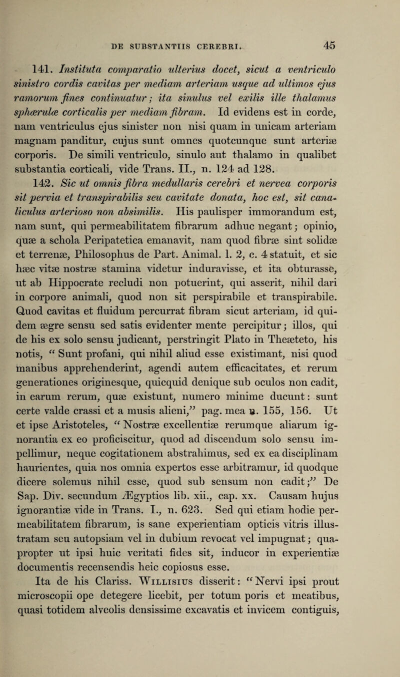 141. Instituta comparatio ulterius docet, sicut a ventriculo sinistro cordis cavitas per mediam arteriam usque ad ultimos ejus ramorum fines continuatur; ita sinulus vel exilis ille thalamus spheerulce corticalis per mediam fibram. Id evidens est in corde, nam ventriculus ejus sinister non nisi quam in unicam arteriam magnam panditur, cujus sunt omnes quotcunque sunt arteriae corporis. De simili ventriculo, sinulo aut thalamo in qualibet substantia corticali, vide Trans. II., n. 124 ad 128. 142. Sic ut omnis fibra medullaris cerebri et nervea corporis sit pervia et transpirabitis seu cavitate donata, hoc est, sit cana¬ liculus arterioso non absimilis. His paulisper immorandum est, nam sunt, qui permeabilitatem fibrarum adbuc negant; opinio, quae a schola Peripatetica emanavit, nam quod fibrae sint solidae et terrenae, Philosophus de Part. Animal. 1. 2, c. 4 statuit, et sic haec vitae nostrae stamina videtur induravisse, et ita obturasse, ut ab Hippocrate recludi non potuerint, qui asserit, nihil dari in corpore animali, quod non sit perspirabile et transpirabile. Quod cavitas et fluidum percurrat fibram sicut arteriam, id qui¬ dem aegre sensu sed satis evidenter mente percipitur; illos, qui de his ex solo sensu judicant, perstringit Plato in Theaeteto, his notis, “ Sunt profani, qui nihil aliud esse existimant, nisi quod manibus apprehenderint, agendi autem efficacitates, et rerum generationes originesque, quicquid denique sub oculos non cadit, in earum rerum, quae existunt, numero minime ducunt: sunt certe valde crassi et a musis alieni,” pag. mea n. 155, 156. Ut et ipse Aristoteles, “ Nostrae excellentiae rerumque aliarum ig¬ norantia ex eo proficiscitur, quod ad discendum solo sensu im¬ pellimur, neque cogitationem abstrahimus, sed ex ea disciplinam haurientes, quia nos omnia expertos esse arbitramur, id quodque dicere solemus nihil esse, quod sub sensum non caditDe Sap. Div. secundum iEgyptios lib. xii., cap. xx. Causam hujus ignorantiae vide in Trans. I., n. 623. Sed qui etiam hodie per¬ meabilitatem fibrarum, is sane experientiam opticis vitris illus¬ tratam seu autopsiam vel in dubium revocat vel impugnat; qua¬ propter ut ipsi huic veritati fides sit, inducor in experientiae documentis recensendis heic copiosus esse. Ita de his Clariss. Willisius disserit: ((Nervi ipsi prout microscopii ope detegere licebit, per totum poris et meatibus, quasi totidem alveolis densissime excavatis et invicem contiguis,