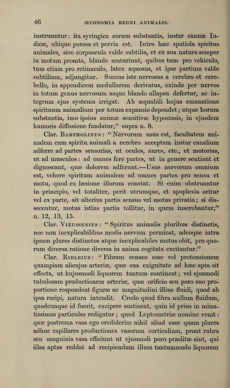 instruuntur: ita syringica eorum substantia, instar cannae In¬ dicae, ubique porosa et pervia est. Intra haec spatiola spiritus animales, sive corpuscula valde subtilia, et ex sua natura semper in motum promta, blande scaturiunt, quibus tum pro vehiculo, tum etiam pro retinaculo, latex aquosus, et ipse partium valde subtilium, adjungitur. Succus iste nervosus a cerebro et cere¬ bello, in appendicem medullarem derivatus, exinde per nervos in totum genus nervosum usque blando allapsu defertur, ac in¬ tegrum ejus systema irrigat. Ab aequabili hujus emanatione spirituum animalium per totum expansio dependet; atque horum substantia, imo ipsius animae sensitivae hypostasis, in ejusdem humoris diffusione fundatur,” supra n. 8. Clar. Bartholinus: “Nervorum usus est, facultatem ani¬ malem cum spiritu animali a cerebro acceptam instar canalium adferre ad partes sensorias, ut oculos, aures, etc., et motorias, ut ad musculos : ad omnes fere partes, ut in genere sentiant et dignoscant, quae dolorem adferunt.—Usus nervorum omnium est, vehere spiritum animalem ad omnes partes pro sensu et motu, quod ex laesione illorum constat. Si enim obstruantur in principio, vel totaliter, perit utrumque, et apoplexia oritur vel ex parte, sit alterius partis sensus vel motus privatio; si dis- secentur, motus istius partis tollitur, in quem inserebantur,” n. 12, 13, 15. Clar. Vieussenius : “ Spiritus animalis pluribus distinctis, nec non inexplicabilibus modis nervum permicat, adeoque intra ipsum plures distinctos atque inexplicabiles motus obit, pro quo¬ rum diversa ratione diversa in anima cogitata excitantur.” Clar. Ridleius : “ Fibram censeo esse vel protensionem quampiam alicujus arteriae, quae sua exiguitate ad haec apta sit effecta, ut hujusmodi liquorem tantum contineat; vel ejusmodi tubulosam productionem arteriae, quae orificio seu poro suo pro¬ portione respondeat figurae ac magnitudini illius fluidi, quod ab ipsa recipi, natura intendit. Credo quod fibra nullum fluidum, quodcunque id fuerit, excipere sustineat, quin id prius in minu¬ tissimas particulas redigatur; quod Leptometriae nomine venit: quae postrema vasa ego crediderim nihil aliud esse quam plures adhuc capillares productiones vasorum corticalium, prout rubra seu sanguinis vasa efficiunt ut ejusmodi poro praeditae sint, qui illas aptas reddat ad recipiendum illum tantummodo liquorem