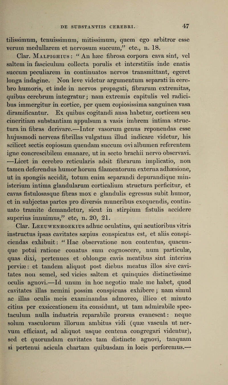 tilissimum, tenuissimum, mitissimum, quem ego arbitror esse verum medullarem et nervosum succum,” etc., n. 18. Clar. Malpighius : “ An hsec fibrosa corpora cava sint, vel saltem in fasciculum collecta porulis et interstitiis inde enatis succum peculiarem in continuatos nervos transmittant, egeret longa indagine. Non leve videtur argumentum separati in cere¬ bro humoris, et inde in nervos propagati, fibrarum extremitas, quibus cerebrum integratur; nam extremis capitulis vel radici¬ bus immergitur in cortice, per quem copiosissima sanguinea vasa diramificantur. Ex quibus cogitandi ansa habetur, corticem seu cineritiam substantiam appulsum a vasis imbrem intima struc¬ tura in fibras derivare.—Inter vasorum genus reponendas esse hujusmodi nerveas fibrillas vulgatum illud indicare videtur, his scilicet sectis copiosum quendam succum ovi albumen referentem igne concrescibilem emanare, ut in secto brachii nervo observavi. —Licet in cerebro reticularis adsit fibrarum implicatio, non tamen deferendus humor horum filamentorum externa adhsesione, ut in spongiis accidit, totum enim separandi depurandique min¬ isterium intima glandularum corticalium structura perficitur, et cavas fistulosasque fibras mox e glandulis egressus subit humor, et in subjectas partes pro diversis muneribus exequendis, contin¬ uato tramite demandetur, sicut in stirpium fistulis accidere superius innuimus,” etc, n. 20, 21. Clar. Leeuwenhoekius adhuc oculatius, qui acutioribus vitris instructus ipsas cavitates saepius conspicatus est, et aliis conspi¬ ciendas exhibuit: “ Hac observatione non contentus, quacun¬ que potui ratione conatus sum cognoscere, num particulae, quas dixi, pertenues et oblongae cavis meatibus sint interius perviae: et tandem aliquot post diebus meatus illos sive cavi¬ tates non semel, sed vicies saltem et quinquies distinctissime oculis agnovi.—Id unum in hoc negotio male me habet, quod cavitates illas nemini possim conspicuas exhibere; nam simul ac illas oculis meis examinandas admoveo, illico et minuto citius per exsiccationem ita considunt, ut tam admirabile spec¬ taculum nulla industria reparabile prorsus evanescat: neque solum vasculorum illorum ambitus vidi (quse vascula ut ner¬ vum efficiant, ad aliquot usque centena congregari videntur), sed et quorundam cavitates tam distincte agnovi, tanquam si pertenui acicula chartam quibusdam in locis perforemus.—