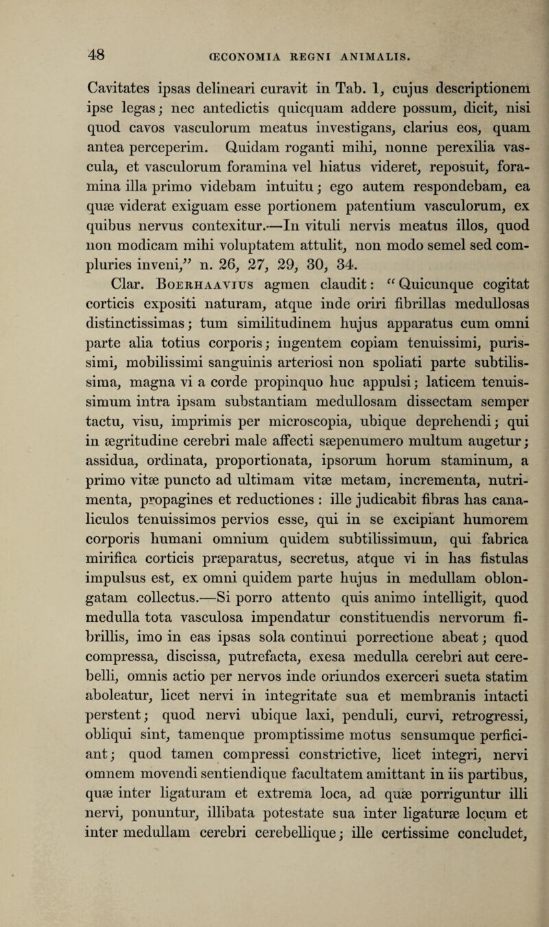 Cavitates ipsas delineari curavit in Tab. 1, cujus descriptionem ipse legas; nec antedictis quicquam addere possum, dicit, nisi quod cavos vasculorum meatus investigans, clarius eos, quam antea perceperim. Quidam roganti mihi, nonne perexilia vas¬ cula, et vasculorum foramina vel hiatus videret, reposuit, fora¬ mina illa primo videbam intuitu; ego autem respondebam, ea quae viderat exiguam esse portionem patentium vasculorum, ex quibus nervus contexitur.—In vituli nervis meatus illos, quod non modicam mihi voluptatem attulit, non modo semel sed com¬ pluries inveni,” n. 26, 27, 29, 30, 34. Clar. Boerhaavius agmen claudit: “ Quicunque cogitat corticis expositi naturam, atque inde oriri fibrillas medullosas distinctissimas; tum similitudinem hujus apparatus cum omni parte alia totius corporis; ingentem copiam tenuissimi, puris¬ simi, mobilissimi sanguinis arteriosi non spoliati parte subtilis¬ sima, magna vi a corde propinquo huc appulsi; laticem tenuis¬ simum intra ipsam substantiam medullosam dissectam semper tactu, visu, imprimis per microscopia, ubique deprehendi; qui in aegritudine cerebri male affecti saepenumero multum augetur; assidua, ordinata, proportionata, ipsorum horum staminum, a primo vitae puncto ad ultimam vitae metam, incrementa, nutri¬ menta, propagines et reductiones : ille judicabit fibras has cana¬ liculos tenuissimos pervios esse, qui in se excipiant humorem corporis humani omnium quidem subtilissimum, qui fabrica mirifica corticis praeparatus, secretus, atque vi in has fistulas impulsus est, ex omni quidem parte hujus in medullam oblon¬ gatam collectus.—Si porro attento quis animo intelligit, quod medulla tota vasculosa impendatur constituendis nervorum fi¬ brillis, imo in eas ipsas sola continui porrectione abeat; quod compressa, discissa, putrefacta, exesa medulla cerebri aut cere¬ belli, omnis actio per nervos inde oriundos exerceri sueta statim aboleatur, licet nervi in integritate sua et membranis intacti perstent; quod nervi ubique laxi, penduli, curvi, retrogressi, obliqui sint, tamenque promptissime motus sensumque perfici¬ ant; quod tamen compressi constrictive, licet integri, nervi omnem movendi sentiendique facultatem amittant in iis partibus, quae inter ligaturam et extrema loca, ad quae porriguntur illi nervi, ponuntur, illibata potestate sua inter ligaturae locum et inter medullam cerebri cerebellique; ille certissime concludet.
