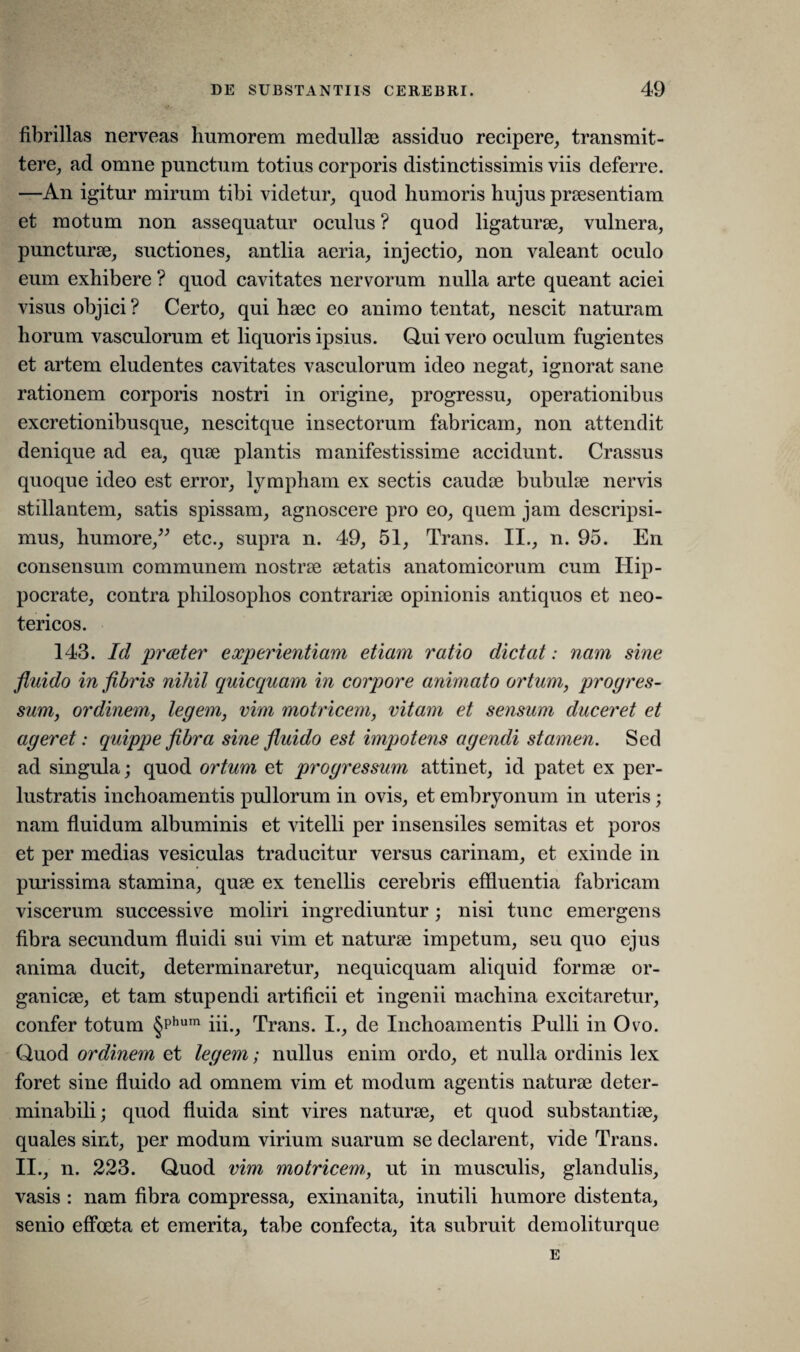 fibrillas nerveas humorem medullae assiduo recipere, transmit¬ tere, ad omne punctum totius corporis distinctissimis viis deferre. —An igitur mirum tibi videtur, quod humoris hujus praesentiam et motum non assequatur oculus ? quod ligaturae, vulnera, puncturae, suctiones, antlia aeria, injectio, non valeant oculo eum exhibere ? quod cavitates nervorum nulla arte queant aciei visus objici ? Certo, qui haec eo animo tentat, nescit naturam horum vasculorum et liquoris ipsius. Qui vero oculum fugientes et artem eludentes cavitates vasculorum ideo negat, ignorat sane rationem corporis nostri in origine, progressu, operationibus excretionibusque, nescitque insectorum fabricam, non attendit denique ad ea, quae plantis manifestissime accidunt. Crassus quoque ideo est error, lympham ex sectis caudae bubulae nervis stillantem, satis spissam, agnoscere pro eo, quem jam descripsi¬ mus, humore,” etc., supra n. 49, 51, Trans. II., n. 95. En consensum communem nostrae aetatis anatomicorum cum Hip¬ pocrate, contra philosophos contrariae opinionis antiquos et neo¬ tericos. 143. Id prester experientiam etiam ratio dictat: nam sine fluido in fibris nihil quicquam in corpore animato ortum, progres¬ sum, ordinem, legem, vim motricem, vitam et sensum duceret et ageret: quippe fibra sine fluido est impotens agendi stamen. Sed ad singula; quod ortum et progressum attinet, id patet ex per¬ lustratis inchoamentis pullorum in ovis, et embryonum in uteris; nam fluidum albuminis et vitelli per insensiles semitas et poros et per medias vesiculas traducitur versus carinam, et exinde in purissima stamina, quae ex tenellis cerebris effluentia fabricam viscerum successive moliri ingrediuntur; nisi tunc emergens fibra secundum fluidi sui vim et naturae impetum, seu quo ejus anima ducit, determinaretur, nequicquam aliquid formae or¬ ganicae, et tam stupendi artificii et ingenii machina excitaretur, confer totum §Phum iii., Trans. I., de Inchoamentis Pulli in Ovo. Quod ordinem et legem; nullus enim ordo, et nulla ordinis lex foret sine fluido ad omnem vim et modum agentis naturae deter¬ minabili; quod fluida sint vires naturae, et quod substantiae, quales sint, per modum virium suarum se declarent, vide Trans. II., n. 223. Quod vim motricem, ut in musculis, glandulis, vasis : nam fibra compressa, exinanita, inutili humore distenta, senio effoeta et emerita, tabe confecta, ita subruit demoliturque E