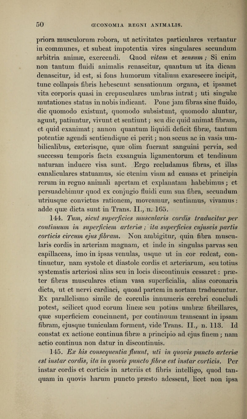 priora musculorum robora, ut activitates particulares vertantur in communes, et subeat impotentia vires singulares secundum arbitria animae, exercendi. Quod vitam et sensum; Si enim non tantum fluidi animalis renascitur, quantum ut ita dicam denascitur, id est, si fons humorum vitalium exarescere incipit, tunc collapsis fibris hebescunt sensationum organa, et ipsamet vita corporis quasi in crepusculares umbras intrat; uti singulae mutationes status in nobis indicant. Pone jam fibras sine fluido, dic quomodo existunt, quomodo subsistunt, quomodo aluntur, agunt, patiuntur, vivunt et sentiunt; seu dic quid animat fibram, et quid exanimat; annon quantum liquidi deficit fibrae, tantum potentiae agendi sentiendique ei perit; non secus ac in vasis um¬ bilicalibus, caeterisque, quae olim fuerant sanguini pervia, sed successu temporis facta exsanguia ligamentorum et tendinum naturam induere visa sunt. Ergo recludamus fibras, et illas canaliculares statuamus, sic etenim viam ad causas et principia rerum in regno animali apertam et explanatam habebimus ; et persuadebimur quod ex conjugio fluidi cum sua fibra, secundum utriusque convictus rationem, moveamur, sentiamus, vivamus: adde quae dicta sunt in Trans. II., n. 165. 144. Tum, sicut superficies muscularis cordis traducitur per continuum in superficiem arteriae; ita superficies cujusvis partis corticis circum ejus fibram. Non ambigitur, quin fibra muscu¬ laris cordis in arteriam magnam, et inde in singulas parvas seu capillaceas, imo in ipsas venulas, usque ut in cor redeat, con¬ tinuetur, nam systole et diastole cordis et arteriarum, seu totius systematis arteriosi alias seu in locis discontinuis cessaret: prae¬ ter fibras musculares etiam vasa superficialia, alias coronaria dicta, ut et nervi cardiaci, quoad partem in aortam traducuntur. Ex parallelismo simile de corculis innumeris cerebri concludi potest, scilicet quod eorum lineae seu potius umbrae fibrillares, quae superficiem concinnent, per continuum transeant in ipsam fibram, ejusque tuniculam forment, vide Trans. II., n. 113. Id constat ex actione continua fibrae a principio ad ejus finem ; nam actio continua non datur in discontinuis. 145. Eoe his consequentia fluunt, uti in quovis puncto arteriae est instar cordis, ita in quovis puncto fibrae est instar corticis. Per instar cordis et corticis in arteriis et fibris intelligo, quod tan- quam in quovis harum puncto praesto adessent, licet non ipsa