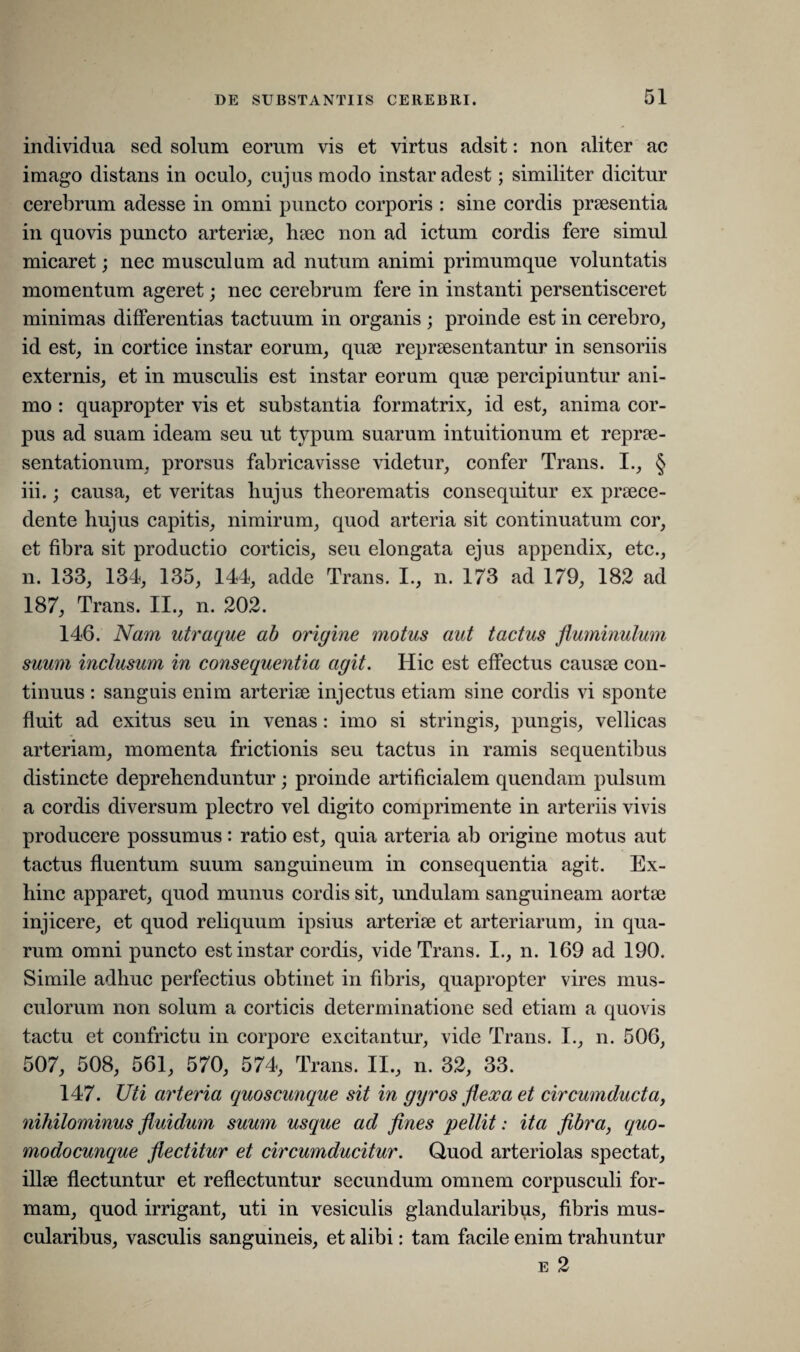 individua sed solum eorum vis et virtus adsit: non aliter ac imago distans in oculo, cujus modo instar adest; similiter dicitur cerebrum adesse in omni puncto corporis : sine cordis praesentia in quovis puncto arteriae, haec non ad ictum cordis fere simul micaret; nec musculum ad nutum animi primum que voluntatis momentum ageret; nec cerebrum fere in instanti persentisceret minimas differentias tactuum in organis ; proinde est in cerebro, id est, in cortice instar eorum, quae repraesentantur in sensoriis externis, et in musculis est instar eorum quae percipiuntur ani¬ mo : quapropter vis et substantia formatrix, id est, anima cor¬ pus ad suam ideam seu ut typum suarum intuitionum et reprae¬ sentationum, prorsus fabricavisse videtur, confer Trans. I., § iii.; causa, et veritas liujus theorematis consequitur ex praece¬ dente hujus capitis, nimirum, quod arteria sit continuatum cor, et fibra sit productio corticis, seu elongata ejus appendix, etc., n. 133, 134, 135, 144, adde Trans. I., n. 173 ad 179, 182 ad 187, Trans. II., n. 202. 146. Nam utraque ab origine motus aut tactus fluminulum suum inclusum in consequentia agit. Hic est effectus causae con¬ tinuus : sanguis enim arteriae injectus etiam sine cordis vi sponte fluit ad exitus seu in venas : imo si stringis, pungis, vellicas arteriam, momenta frictionis seu tactus in ramis sequentibus distincte deprehenduntur; proinde artificialem quendam pulsum a cordis diversum plectro vel digito comprimente in arteriis vivis producere possumus: ratio est, quia arteria ab origine motus aut tactus fluentum suum sanguineum in consequentia agit. Ex¬ hinc apparet, quod munus cordis sit, undulam sanguineam aortae injicere, et quod reliquum ipsius arteriae et arteriarum, in qua¬ rum omni puncto est instar cordis, vide Trans. I., n. 169 ad 190. Simile adhuc perfectius obtinet in fibris, quapropter vires mus¬ culorum non solum a corticis determinatione sed etiam a quovis tactu et confrictu in corpore excitantur, vide Trans. I., n. 506, 507, 508, 561, 570, 574, Trans. II., n. 32, 33. 147. Uti arteria quoscunque sit in gyros flexa et circumducta, nihilominus fluidum suum usque ad fines pellit: ita fibra, quo- modocunque flectitur et circumducitur. Quod arteriolas spectat, illae flectuntur et reflectuntur secundum omnem corpusculi for¬ mam, quod irrigant, uti in vesiculis glandularibus, fibris mus¬ cularibus, vasculis sanguineis, et alibi: tam facile enim trahuntur e 2