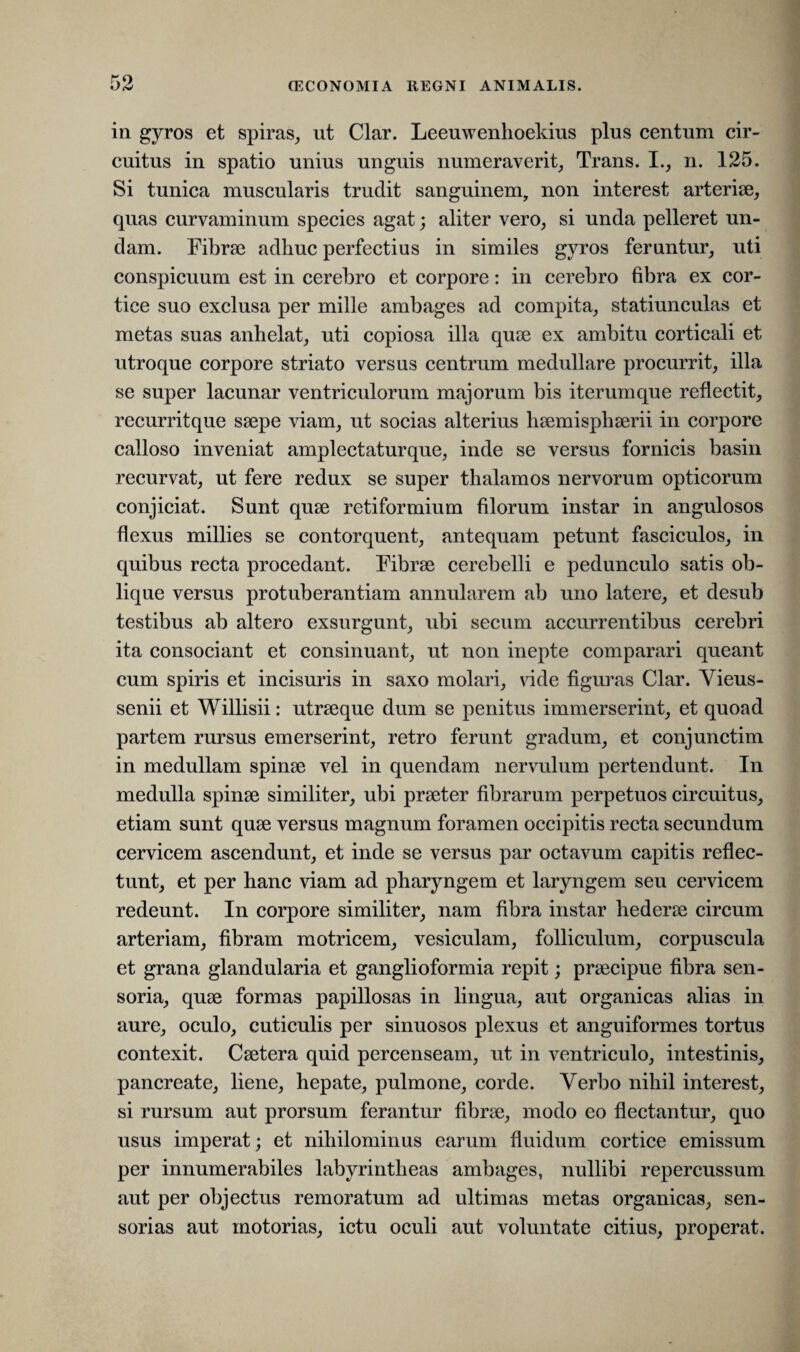 in gyros et spiras, ut Clar. Leeuwenhoekius plus centum cir¬ cuitus in spatio unius unguis numeraverit. Trans. I., n. 125. Si tunica muscularis trudit sanguinem, non interest arteriae, quas curvaminum species agat; aliter vero, si unda pelleret un¬ dam. Fibrae adhuc perfectius in similes gyros feruntur, uti conspicuum est in cerebro et corpore: in cerebro fibra ex cor¬ tice suo exclusa per mille ambages ad compita, statiunculas et metas suas anhelat, uti copiosa illa quae ex ambitu corticali et utroque corpore striato versus centrum medullare procurrit, illa se super lacunar ventriculorum majorum bis iterumque reflectit, recurritque saepe viam, ut socias alterius haemisphaerii in corpore calloso inveniat amplectaturque, inde se versus fornicis basin recurvat, ut fere redux se super thalamos nervorum opticorum conjiciat. Sunt quae retiformium filorum instar in angulosos flexus millies se contorquent, antequam petunt fasciculos, in quibus recta procedant. Fibrae cerebelli e pedunculo satis ob¬ lique versus protuberantiam annularem ab uno latere, et desub testibus ab altero exsurgunt, ubi secum accurrentibus cerebri ita consociant et consinuant, ut non inepte comparari queant cum spiris et incisuris in saxo molari, vide figuras Clar. Vieus- senii et Willisii: utraeque dum se penitus immerserint, et quoad partem rursus emerserint, retro ferunt gradum, et conjunctim in medullam spinae vel in quendam nervulum pertendunt. In medulla spinae similiter, ubi praeter fibrarum perpetuos circuitus, etiam sunt quae versus magnum foramen occipitis recta secundum cervicem ascendunt, et inde se versus par octavum capitis reflec¬ tunt, et per hanc viam ad pharyngem et laryngem seu cervicem redeunt. In corpore similiter, nam fibra instar hederae circum arteriam, fibram motricem, vesiculam, folliculum, corpuscula et grana glandularia et ganglioformia repit; praecipue fibra sen¬ soria, quae formas papillosas in lingua, aut organicas alias in aure, oculo, cuticulis per sinuosos plexus et anguiformes tortus contexit. Caetera quid percenseam, ut in ventriculo, intestinis, pancreate, liene, hepate, pulmone, corde. Verbo nihil interest, si rursum aut prorsum ferantur fibrae, modo eo flectantur, quo usus imperat; et nihilominus earum fluidum cortice emissum per innumerabiles labyrintheas ambages, nullibi repercussum aut per objectus remoratum ad ultimas metas organicas, sen¬ sorias aut motorias, ictu oculi aut voluntate citius, properat.