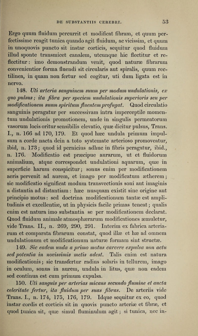 Ergo quum fluidum percurrit et modificat fibram, et quum per¬ fectissime reagit tunica quando agit fluidum, ac vicissim, et quum in unoquovis puncto sit instar corticis, sequitur quod fluidum illud sponte transmicet canalem, utcunque hic flectitur et re¬ flectitur : imo demonstrandum venit, quod naturae fibrarum convenientior forma fluendi sit circularis aut spiralis, quum rec- tilinea, in quam non fertur sed cogitur, uti dum ligata est in nervo. 148. Uti arteria sanguinem suum per modum undutationis, ex quo pulsus; ita fibra per speciem undutationis superioris seu per modificationem suum spiritum fluentemprofugat. Quod circulatio sanguinis peragatur per successivam intra imperceptile momen¬ tum undulationis promotionem, unde in singulis permeatorum vasorum locis oritur sensibilis elevatio, quae dicitur pulsus, Trans. I., n. 166 ad 170, 179. Et quod haec undula primum impul¬ sum a corde nacta dein a toto systemate arterioso promoveatur, ibid, n. 173; quod id pernicius adliuc in fibris peragatur, ibid., n. 176. Modificatio est praecipue aurarum, ut et fluidorum animalium, atque correspondet undulationi aquarum, quae in superficie harum conspicitur; sonus enim per modificationem aeris pervenit ad aurem, et imago per modificatum aethere m; sic modificatio significat modum transvectionis soni aut imaginis a distantia ad distantiam : haec nusquam existit sine origine aut principio motus: sed doctrina modificationum tantae est ampli¬ tudinis et excellentiae, ut in physicis facile primas teneat; qualis enim est natura imo substantia se per modificationem declarat. Quod fluidum animale atmosphaerarum modificationes aemuletur, vide Trans. II., n. 269, 290, 291. Interim ex fabrica arteria¬ rum et comparata fibrarum constat, quod illae et hae ad omnem undulationum et modificationum naturae formam sint structae. 149. Sic eadem unda a primo motus carcere expulsa non actu sed potentia in novissimis metis adest. Talis enim est natura modificationis; sic transfertur radius solaris in tellurem, imago in oculum, sonus in aurem, undula in litus, quae non eadem sed continua est cum primum expulsa. 150. Uti sanguis per arterias micans secundo flumine et aucta celeritate fertur, ita fluidum per suas fibras. De arteriis vide Trans. I., n. 174, 175, 176, 179. Idque sequitur ex eo, quod instar cordis et corticis sit in quovis puncto arteriae et fibrae, et quod tunica sit, quae simul fluminulum agit; si tunica, nec in-