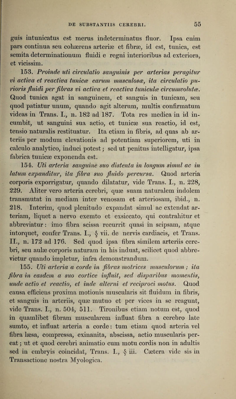 guis intunicatus est merus indeterminatus fluor. Ipsa enim pars continua seu cohaerens arteriae et fibrae, id est, tunica, est semita determinationum fluidi e regni interioribus ad exteriora, et vicis sim. 153. Proinde uti circulatio sanguinis per arterias peragitur vi activa et reactiva tunices earum musculosae, ita circulatio pu¬ rioris fluidi per fibras vi activa et reactiva tuniculae circumvolutae. Quod tunica agat in sanguinem, et sanguis in tunicam, seu quod patiatur unum, quando agit alterum, multis confirmatum videas in Trans. I., n. 182 ad 187. Tota res medica in id in¬ cumbit, ut sanguini sua actio, et tunicae sua reactio, id est, tensio naturalis restituatur. Ita etiam in fibris, ad quas ab ar¬ teriis per modum elevationis ad potentiam superiorem, uti in calculo analytico, induci potest; sed ut penitus intelligatur, ipsa fabrica tuniese exponenda est. 154. Uti arteria sanguine suo distenta in longum simul ac in latum expanditur, ita fibra suo fluido percursa. Quod arteria corporis exporrigatur, quando dilatatur, vide Trans. I., n. 228, 229. Aliter vero arteria cerebri, quae suam naturalem indolem transmutat in mediam inter venosam et arteriosam, ibici., n. 218. Interim, quod plenitudo expandat simul ac extendat ar¬ teriam, liquet a nervo exemto et exsiccato, qui contrahitur et abbreviatur : imo fibra scissa recurrit quasi in seipsam, atque intorquet, confer Trans. I., § vii. de nervis cardiacis, et Trans. II., n. 172 ad 176. Sed quod ipsa fibra similem arteriis cere¬ bri, seu aulae corporis naturam in his induat, scilicet quod abbre¬ vietur quando impletur, infra demonstrandum. 155. Uti arteria a corde in fibras motrices musculorum; ita fibra in easdem a suo cortice influit, sed disparibus momentis, unde actio et reactio, et inde alterni et reciproci motus. Quod causa efficiens proxima motionis muscularis sit fluidum in fibris, et sanguis in arteriis, quae mutuo et per vices in se reagunt, vide Trans. I., n. 504, 511. Tironibus etiam notum est, quod in quamlibet fibram muscularem influat fibra a cerebro late sumto, et influat arteria a corde: tum etiam quod arteria vel fibra laesa, compressa, exinanita, abscissa, actio muscularis per¬ eat ; ut et quod cerebri animatio cum motu cordis non in adultis sed in embryis coincidat, Trans. I., § iii. Caetera vide sis in Transactione nostra Myologica.