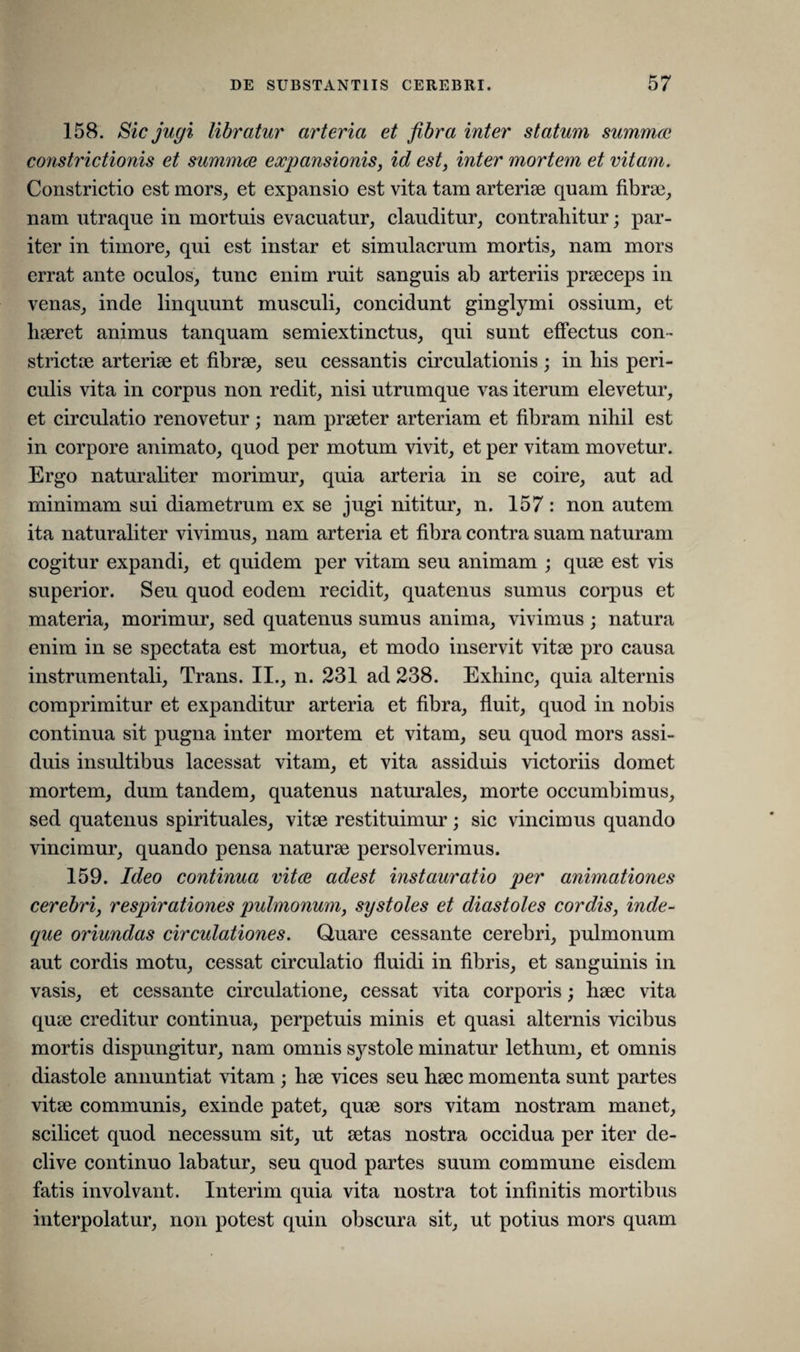 158. Sic jugi libratur arteria et fibra inter statum summae constrictionis et summae expansionis, id est, inter mortem et vitam. Constrictio est mors, et expansio est vita tam arteriae quam fibrae, nam utraque in mortuis evacuatur, clauditur, contrahitur; par¬ iter in timore, qui est instar et simulacrum mortis, nam mors errat ante oculos, tunc enim ruit sanguis ab arteriis praeceps in venas, inde linquunt musculi, concidunt ginglymi ossium, et haeret animus tanquam semiextinctus, qui sunt effectus con¬ strictae arteriae et fibrae, seu cessantis circulationis ; in his peri¬ culis vita in corpus non redit, nisi utrumque vas iterum elevetur, et circulatio renovetur; nam praeter arteriam et fibram nihil est in corpore animato, quod per motum vivit, et per vitam movetur. Ergo naturaliter morimur, quia arteria in se coire, aut ad minimam sui diametrum ex se jugi nititur, n. 157 : non autem ita naturaliter vivimus, nam arteria et fibra contra suam naturam cogitur expandi, et quidem per vitam seu animam ; quae est vis superior. Seu quod eodem recidit, quatenus sumus corpus et materia, morimur, sed quatenus sumus anima, vivimus ; natura enim in se spectata est mortua, et modo inservit vitae pro causa instrumentali, Trans. II., n. 231 ad 238. Exhinc, quia alternis comprimitur et expanditur arteria et fibra, fluit, quod in nobis continua sit pugna inter mortem et vitam, seu quod mors assi¬ duis insultibus lacessat vitam, et vita assiduis victoriis domet mortem, dum tandem, quatenus naturales, morte occumbimus, sed quatenus spirituales, vitae restituimur; sic vincimus quando vincimur, quando pensa naturae persolverimus. 159. Ideo continua vitae adest instauratio per animationes cerebri, respirationes pulmonum, systoles et diastoles cordis, inde- que oriundas circulationes. Quare cessante cerebri, pulmonum aut cordis motu, cessat circulatio fluidi in fibris, et sanguinis in vasis, et cessante circulatione, cessat vita corporis; haec vita quae creditur continua, perpetuis minis et quasi alternis vicibus mortis dispungitur, nam omnis systole minatur lethum, et omnis diastole annuntiat vitam; hae vices seu haec momenta sunt partes vitae communis, exinde patet, quae sors vitam nostram manet, scilicet quod necessum sit, ut aetas nostra occidua per iter de¬ clive continuo labatur, seu quod partes suum commune eisdem fatis involvant. Interim quia vita nostra tot infinitis mortibus interpolatur, non potest quin obscura sit, ut potius mors quam