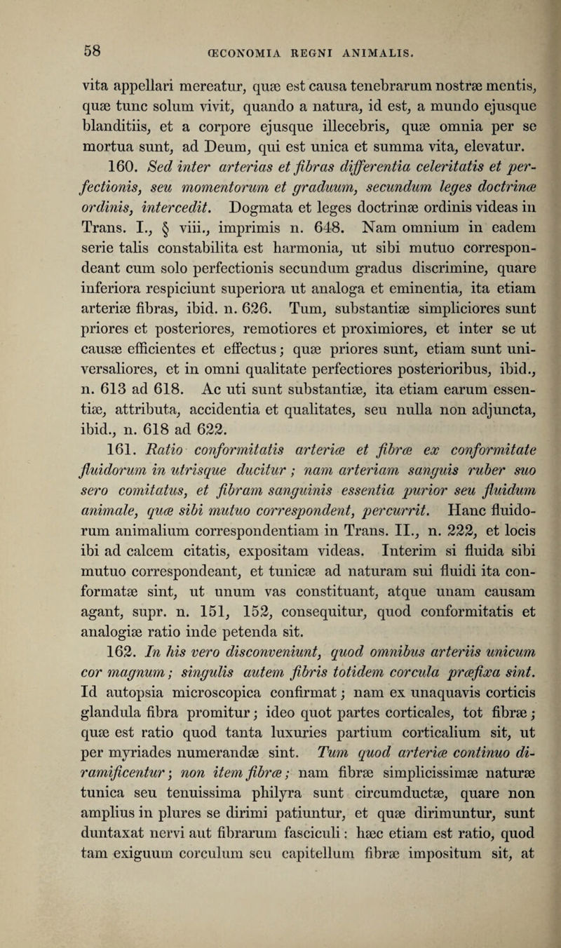 vita appellari mereatur, quae est causa tenebrarum nostrae mentis, quae tunc solum vivit, quando a natura, id est, a mundo ejusque blanditiis, et a corpore ejusque illecebris, quae omnia per se mortua sunt, ad Deum, qui est unica et summa vita, elevatur. 160. Sed inter arterias et fibras differentia celeritatis et per¬ fectionis, seu momentorum et graduum, secundum leges doctrinae ordinis, intercedit. Dogmata et leges doctrinae ordinis videas in Trans. I., § viii., imprimis n. 648. Nam omnium in eadem serie talis constabilita est harmonia, ut sibi mutuo correspon- deant cum solo perfectionis secundum gradus discrimine, quare inferiora respiciunt superiora ut analoga et eminentia, ita etiam arteriae fibras, ibid. n. 626. Tum, substantiae simpliciores sunt priores et posteriores, remotiores et proximiores, et inter se ut causae efficientes et effectus; quae priores sunt, etiam sunt uni¬ versaliores, et in omni qualitate perfectiores posterioribus, ibid., n. 613 ad 618. Ac uti sunt substantiae, ita etiam earum essen¬ tiae, attributa, accidentia et qualitates, seu nulla non adjuncta, ibid., n. 618 ad 622. 161. Ratio conformitatis arteriae et fibrae ex conformitate fluidorum in utrisque ducitur; nam arteriam sanguis ruber suo sero comitatus, et fibram sanguinis essentia purior seu fluidum animale, quae sibi mutuo correspondent, percurrit. Hanc fluido¬ rum animalium correspondentiam in Trans. II., n. 222, et locis ibi ad calcem citatis, expositam videas. Interim si fluida sibi mutuo correspondeant, et tunicae ad naturam sui fluidi ita con¬ formatae sint, ut unum vas constituant, atque unam causam agant, supr. n. 151, 152, consequitur, quod conformitatis et analogiae ratio inde petenda sit. 162. In his vero disconveniunt, quod omnibus arteriis unicum cor magnum; singulis autem fibris totidem corcida praefixa sint. Id autopsia microscopica confirmat; nam ex unaquavis corticis glandula fibra promitur; ideo quot partes corticales, tot fibrae; quae est ratio quod tanta luxuries partium corticalium sit, ut per myriades numerandae sint. Tum quod arteriae continuo di- ramificentur; non item fibrae; nam fibrae simplicissimae naturae tunica seu tenuissima philyra sunt circumductae, quare non amplius in plures se dirimi patiuntur, et quae dirimuntur, sunt duntaxat nervi aut fibrarum fasciculi: haec etiam est ratio, quod tam exiguum corculum seu capitellum fibrae impositum sit, at