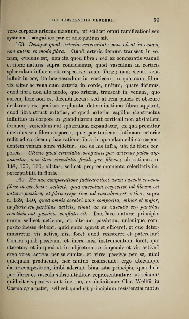 I' DE SUBSTANTIIS CEREBRI. 59 vero corporis arteriis magnum, ut scilicet omni ramificationi seu systemati sanguineo par et adaequatum sit. 163. Denique quod arteria extremitate sua abeat in venam, non autem eo modo fibra. Quod arteria demum transeat in ve¬ nam, evidens est, non ita quod fibra : sed ex comparatis vasculi et fibrae naturis supra conclusimus, quod vasculum in corticis sphaerulam influens sit respective vena fibrae; nam sicuti vena influit in cor, ita hoc vasculum in corticem, in quo cum fibra, vix aliter ac vena cum arteria in corde, unitur; quare dicimus, quod fibra non illo modo, quo arteria, transeat in venam; quo autem, heic non est dicendi locus: sed ut rem paucis et obscure declarem, ex penitus explorata determinatione fibrae apparet, quod fibra struat arterias, et quod arteriae capillus sic structus infinities in corpore in glandularem aut corticali non absimilem formam, vesiculam aut sphaerulam expandatur, ex qua promitur ductulus seu fibra corporea, quae per tunicam intimam arteriae redit ad corticem; hac ratione fibra in quandam sibi correspon- dentem venam abire videtur: sed de his infra, ubi de fibris cor¬ poreis. Ultimo quod circulatio sanguinis per arterias pulsu dig¬ noscatur, non item circulatio fluidi per fibras; ob rationes n. 148, 150, 160, allatas, scilicet propter momenta celeritatis im- perceptibilia in fibris. 164. Ex hac comparatione judicare licet usum vasculi et usum fibrae in cerebris : scilicet, quia vasculum respective ad fibram est naturae passivae, et fibra respective ad vasculum est activa, supra n. 139, 140, quod omnis cerebri pars composita, minor et major, ex fibris seu partibus activis, simul ac ex vasculis seu partibus reactivis aut passivis conflata sit. Duo haec naturae principia, unum scilicet activum, et alterum passivum, unicuique com¬ posito inesse debent, quid enim ageret et efficeret, et quo deter¬ minaretur vis activa, nisi foret quod resisteret et pateretur? Contra quid passivum et iners, nisi instrumentum foret, quo uteretur, et in quod ut in objectum se impenderet vis activa? ergo vires activae per se sumtae, et vires passivae per se, nihil quicquam producunt, nec mutuo coalescunt: ergo ubicunque datur compositum, inibi aderunt bina ista principia, quae heic per fibras et vascula substantialiter repraesentantur: ut sciamus quid sit vis passiva aut inertiae, ex definitione Clar. Wollfii in Cosmologia patet, scilicet quod sit principium resistentiae motus