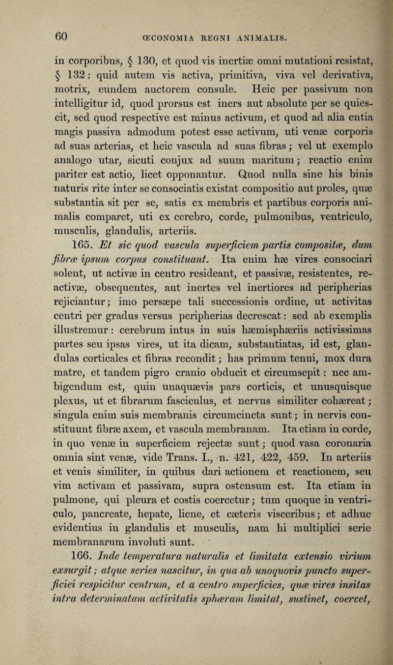 in corporibus, § 130, et quod vis inertiae omni mutationi resistat, § 132: quid autem vis activa, primitiva, viva vel derivativa, motrix, eundem auctorem consule. Heic per passivum non intelligitur id, quod prorsus est iners aut absolute per se quies¬ cit, sed quod respective est minus activum, et quod ad alia entia magis passiva admodum potest esse activum, uti venae corporis ad suas arterias, et heic vascula ad suas fibras; vel ut exemplo analogo utar, sicuti conjux ad suum maritum; reactio enim pariter est actio, licet opponantur. Quod nulla sine his binis naturis rite inter se consociatis existat compositio aut proles, quse substantia sit per se, satis ex membris et partibus corporis ani¬ malis comparet, uti ex cerebro, corde, pulmonibus, ventriculo, musculis, glandulis, arteriis. 165. Et sic quod vascula superficiem partis composita, dum fibra ipsum corpus constituant. Ita enim hae vires consociari solent, ut activae in centro resideant, et passivae, resistentes, re¬ activae, obsequentes, aut inertes vel inertiores ad peripherias rejiciantur; imo persaepe tali successionis ordine, ut activitas centri per gradus versus peripherias decrescat: sed ab exemplis illustremur: cerebrum intus in suis haemisphaeriis activissimas partes seu ipsas vires, ut ita dicam, substantiatas, id est, glan¬ dulas corticales et fibras recondit; has primum tenui, mox dura matre, et tandem pigro cranio obducit et circumsepit: nec am¬ bigendum est, quin unaquaevis pars corticis, et unusquisque plexus, ut et fibrarum fasciculus, et nervus similiter cohaereat; singula enim suis membranis circumcincta sunt; in nervis con¬ stituunt fibrae axem, et vascula membranam. Ita etiam in corde, in quo venae in superficiem rejectae sunt; quod vasa coronaria omnia sint venae, vide Trans. I., n. 421, 422, 459. In arteriis et venis similiter, in quibus dari actionem et reactionem, seu vim activam et passivam, supra ostensum est. Ita etiam in pulmone, qui pleura et costis coercetur; tum quoque in ventri¬ culo, pancreate, hepate, liene, et caeteris visceribus; et adhuc evidentius in glandulis et musculis, nam hi multiplici serie membranarum involuti sunt. 166. Inde temperatura naturalis et limitata extensio virium exsurgit; atque series nascitur, in qua ab unoquovis puncto super¬ ficiei respicitur centrum, et a centro superficies, qua vires insitas intra determinatam activitatis spharam limitat, sustinet, coercet,