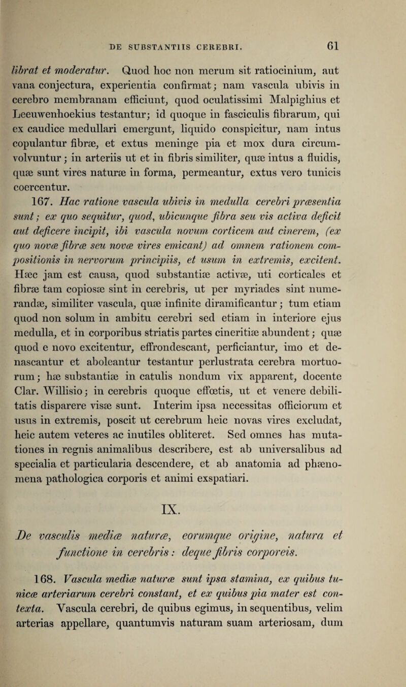librat et moderatur. Quod hoc non merum sit ratiocinium, aut vana conjectura, experientia confirmat; nam vascnla ubivis in cerebro membranam efficiunt, quod oculatissimi Malpighius et Leeuwenhoekius testantur; id quoque in fasciculis fibrarum, qui ex caudice medullari emergunt, liquido conspicitur, nam intus copulantur fibrae, et extus meninge pia et mox dura circum¬ volvuntur ; in arteriis ut et in fibris similiter, quae intus a fluidis, quae sunt vires naturae in forma, permeantur, extus vero tunicis coercentur. 167. Hac ratione vascula ubivis in medulla cerebri praesentia sunt; ex quo sequitur, quod, ubicunque fibra seu vis activa deficit aut deficere incipit, ibi vascula novum corticem aut cinerem, (ex quo novae fibrae seu novae vires emicant) ad omnem rationem com¬ positionis in nervorum principiis, et usum in extremis, excitent. Haec jam est causa, quod substantiae activae, uti corticales et fibrae tam copiosae sint in cerebris, ut per myriades sint nume¬ randae, similiter vascula, quae infinite diramificantur; tum etiam quod non solum in ambitu cerebri sed etiam in interiore ejus medulla, et in corporibus striatis partes cineritiae abundent; quae quod e novo excitentur, effrondescant, perficiantur, imo et de¬ nascantur et aboleantur testantur perlustrata cerebra mortuo¬ rum ; hae substantiae in catulis nondum vix apparent, docente Clar. Willisio; in cerebris quoque effoetis, ut et venere debili¬ tatis disparere visae sunt. Interim ipsa necessitas officiorum et usus in extremis, poscit ut cerebrum lieic novas vires excludat, lieic autem veteres ac inutiles obliteret. Sed omnes has muta¬ tiones in regnis animalibus describere, est ab universalibus ad specialia et particularia descendere, et ab anatomia ad phaeno¬ mena pathologica corporis et animi exspatiari. IX. De vasculis mediae naturae, eorumque origine, natura et f unctione in cerebris: deque fibris corporeis. 168. Vascula mediae naturae sunt ipsa stamina, ex quibus tu¬ nicae arteriarum cerebri constant, et ex cquibus pia mater est con¬ texta. Vascula cerebri, de quibus egimus, in sequentibus, velim arterias appellare, quantumvis naturam suam arteriosam, dum