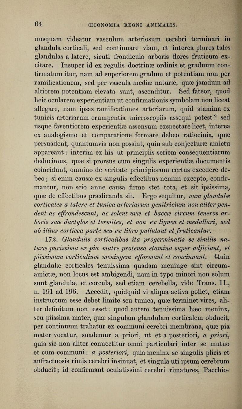 nusquam videatur vasculum arteriosum cerebri terminari in glandula corticali, sed continuare viam, et interea plures tales glandulas a latere, sieuti frondicula arboris flores fruticum ex¬ citare. Insuper id ex regulis doctrinae ordinis et graduum con¬ firmatum itur, nam ad superiorem gradum et potentiam non per ramificationem, sed per vascula mediae naturae, quae jamdum ad altiorem potentiam elevata sunt, ascenditur. Sed fateor, quod heic ocularem experientiam ut confirmationis symbolam non liceat allegare, nam ipsas ramificationes arteriarum, quid stamina ex tunicis arteriarum erumpentia microscopiis assequi potest ? sed usque faventiorem experientiae assensum exspectare licet, interea ex analogismo et comparatione formare debeo ratiocinia, quae persuadent, quantumvis non possint, quin sub conjecturae amictu appareant: interim ex bis ut principiis seriem consequentiarum deducimus, quae si prorsus cum singulis experientiae documentis coincidunt, omnino de veritate principiorum certus excedere de¬ beo ; si enim causae ex singulis effectibus nemini excepto, confir¬ mantur, non scio anne causa firme stet tota, et sit ipsissima, quae de effectibus praedicanda sit. Ergo sequitur, nam glandula corticales a latere et tunica arteriarum genitricium non aliter pen¬ dent ac effrondescunt, ac solent uva et bacca circum teneros ar¬ boris sua dactylos et termites, et non ex lignea et medullari, sed ab illius corticea parte seu ex libro pidlulant et fruticantur. 172. Glandulis corticalibus ita progerminatis se similis na¬ tura purissima ex pia matre protensa stamina super adjiciunt, et piissimam corticalium meningem efformant et concinnant. Quin glandulae corticales tenuissima quadam meninge sint circum- amictae, non locus est ambigendi, nam in typo minori non solum sunt glandulae et corcula, sed etiam cerebella, vide Trans. II., n. 191 ad 196. Accedit, quidquid vi aliqua activa pollet, etiam instructum esse debet limite seu tunica, quae terminet vires, ali¬ ter definitum non esset: quod autem tenuissima haec meninx, seu piissima mater, quae singulam glandulam corticalem obducit, per continuum trahatur ex communi cerebri membrana, quae pia mater vocatur, suademur a priori, ut et a posteriori, a priori, quia sic non aliter connectitur omni particulari inter se mutuo et cum communi: a posteriori, quia meninx se singulis plicis et anfractuosis rimis cerebri insinuat, et singula uti ipsum cerebrum obducit; id confirmant oculatissimi cerebri rimatores, Pacchio-