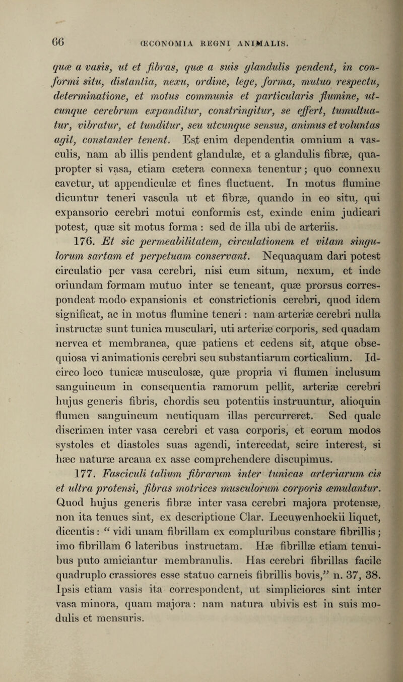/ quae a vasis, ut et fibras, quae a suis glandulis 'pendent, in con¬ formi situ, distantia, nexu, ordine, lege, forma, mutuo respectu, determinatione, et motus communis et particularis flumine, ut¬ cunque cerebrum expanditur, constringitur, se effert, tumultua¬ tur, vibratur, et tunditur, seu utcunque sensus, animus et voluntas agit, constanter tenent. Es.t enim dependentia omnium a vas¬ culis, nam ab illis pendent glandulae, et a glandulis fibrae, qua¬ propter si vasa, etiam caetera connexa tenentur; quo connexu cavetur, ut appendiculae et fines fluctuent. In motus flumine dicuntur teneri vascula ut et fibrae, quando in eo situ, qui expansorio cerebri motui conformis est, exinde enim judicari potest, quae sit motus forma : sed de illa ubi de arteriis. 176. Et sic permeabilitatem, circulationem et vitam singu¬ lorum sartam et perpetuam conservant. Nequaquam dari potest circulatio per vasa cerebri, nisi eum situm, nexum, et inde oriundam formam mutuo inter se teneant, quae prorsus corres- pondeat modo expansionis et constrictionis cerebri, quod idem significat, ac in motus flumine teneri: nam arteriae cerebri nulla instructae sunt tunica musculari, uti arteriae corporis, sed quadam nervea et membranea, quae patiens et cedens sit, atque obse¬ quiosa vi animationis cerebri seu substantiarum corticalium. Id¬ circo loco tunicae musculosae, quae propria vi flumen inclusum sanguineum in consequentia ramorum pellit, arteriae cerebri hujus generis fibris, chordis seu potentiis instruuntur, alioquin flumen sanguineum neutiquam illas percurreret. Sed quale discrimen inter vasa cerebri et vasa corporis, et eorum modos systoles et diastoles suas agendi, intercedat, scire interest, si haec naturae arcana ex asse comprehendere discupimus. 177. Fasciculi talium fibrarum inter tunicas arteriarum cis et ultra protensi, fibras motrices musculorum corporis (emutantur. Quod hujus generis fibrae inter vasa cerebri majora protensae, non ita tenues sint, ex descriptione Clar. Leeuwenhoekii liquet, dicentis : “ vidi unam fibrillam ex compluribus constare fibrillis; imo fibrillam 6 lateribus instructam. Hae fibrillae etiam tenui¬ bus puto amiciantur membranulis. Has cerebri fibrillas facile quadruplo crassiores esse statuo carneis fibrillis bovis,” n. 37, 38. Ipsis etiam vasis ita correspondent, ut simpliciores sint inter vasa minora, quam majora: nam natura ubivis est in suis mo¬ dulis et mensuris.