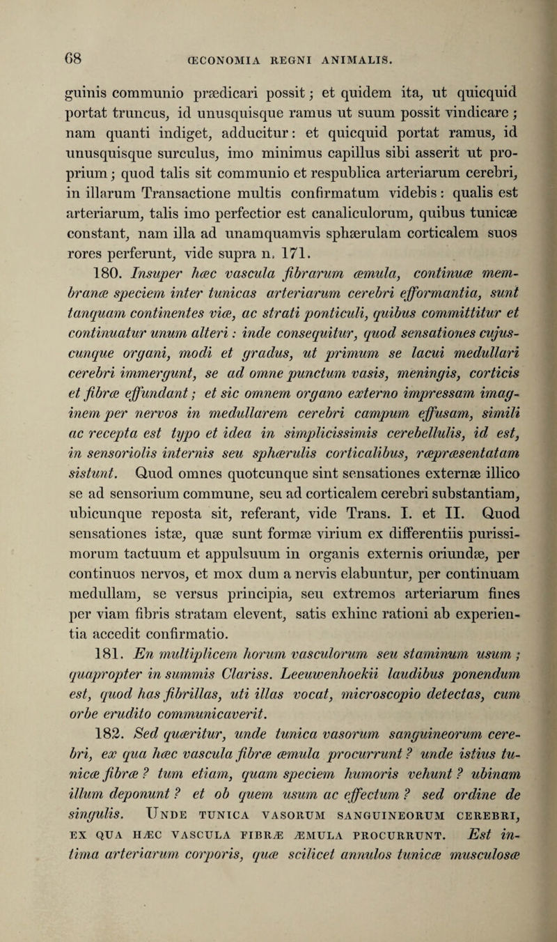 G8 guinis communio praedicari possit; et quidem ita, ut quicquid portat truncus, id unusquisque ramus ut suum possit vindicare; nam quanti indiget, adducitur: et quicquid portat ramus, id unusquisque surculus, imo minimus capillus sibi asserit ut pro¬ prium ; quod talis sit communio et respublica arteriarum cerebri, in illarum Transactione multis confirmatum videbis: qualis est arteriarum, talis imo perfectior est canaliculorum, quibus tunicae constant, nam illa ad unam quamvis sphaerulam corticalem suos rores perferunt, vide supra n, 171. 180. Insuper haec vascula fibrarum aemula, continuae mem¬ branae speciem inter tunicas arteriarum cerebri efformantia, sunt tanquam continentes viae, ac strati ponticuli, quibus committitur et continuatur unum alteri: inde consequitur, quod sensatioyies cujus- cunque organi, modi et gradus, ut primum se lacui medullari cerebri immergunt, se ad omne punctum vasis, meningis, corticis et fibrae effundant; et sic omnem organo externo impressam imag¬ inem per nervos in medullarem cerebri campum effusam, simili ac recepta est typo et idea in simplicissimis cerebellulis, id est, in sensoriolis internis seu sphaerulis corticalibus, raepraesentatam sistunt. Quod omnes quotcunque sint sensationes externae illico se ad sensorium commune, seu ad corticalem cerebri substantiam, ubicunque reposta sit, referant, vide Trans. I. et II. Quod sensationes istae, quae sunt formae virium ex differentiis purissi¬ morum tactuum et appulsuum in organis externis oriundae, per continuos nervos, et mox dum a nervis elabuntur, per continuam medullam, se versus principia, seu extremos arteriarum fines per viam fibris stratam elevent, satis exhinc rationi ab experien¬ tia accedit confirmatio. 181. En multiplicem horum vasculorum seu staminum usum ; quapropter in summis Clariss. Leeuwenhoelcii laudibus ponendum est, quod has fibrillas, uti illas vocat, microscopio detectas, cum orbe erudito communicaverit. 182. Sed quaeritur, unde tunica vasorum sanguineorum cere¬ bri, ex qua haec vascula fibrae aemula procurrunt ? unde istius tu¬ nicae fibrae ? tum etiam, quam speciem humoris vehunt ? ubinam illum deponunt ? et ob quem usum ac effectum ? sed ordine de singulis. Unde tunica vasorum sanguineorum cerebri, EX QUA UJEC VASCULA FIBR.E A2MULA PROCURRUNT. Est in¬ tima arteriarum corporis, (quae scilicet annutos tunicae musculosae