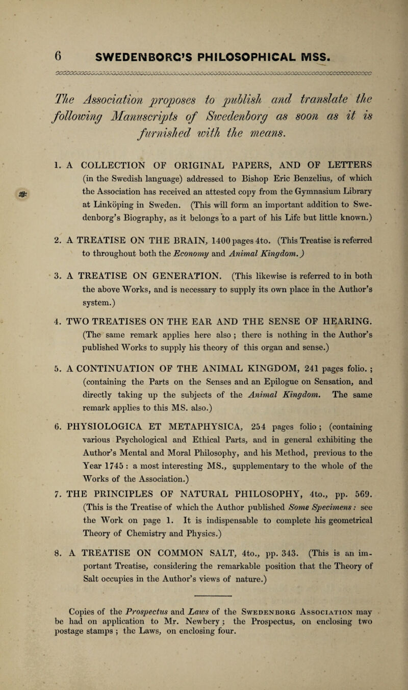 The Associationi proposes to publish and translate the following Manuscripts of Swedenborg as soon as it is furnished with the means. 1. A COLLECTION OF ORIGINAL PAPERS, AND OF LETTERS (in the Swedish language) addressed to Bishop Eric Benzelius, of which the Association has received an attested copy from the Gymnasium Library at Linkoping in Sweden. (This will form an important addition to Swe- denborg’s Biography, as it belongs to a part of his Life but little known.) 2. A TREATISE ON THE BRAIN, 1400 pages 4to. (This Treatise is referred to throughout both the Economy and Animal Kinydom.) 3. A TREATISE ON GENERATION. (This likewise is referred to in both the above Works, and is necessary to supply its own place in the Author’s system.) 4. TWO TREATISES ON THE EAR AND THE SENSE OF HEARING. (The same remark applies here also ; there is nothing in the Author’s published Works to supply his theory of this organ and sense.) 5. A CONTINUATION OF THE ANIMAL KINGDOM, 241 pages folio. ; (containing the Parts on the Senses and an Epilogue on Sensation, and directly taking up the subjects of the Animal Kingdom. The same remark applies to this MS. also.) 6. PHYSIOLOGICA ET METAPHYSICA, 254 pages folio; (containing various Psychological and Ethical Parts, and in general exhibiting the Author’s Mental and Moral Philosophy, and his Method, previous to the Yearl745: a most interesting MS., supplementary to the whole of the Works of the Association.) 7. THE PRINCIPLES OF NATURAL PHILOSOPHY, 4to., pp. 569. (This is the Treatise of which the Author published Some Specimens: see the Work on page 1. It is indispensable to complete his geometrical Theory of Chemistry and Physics.) 8. A TREATISE ON COMMON SALT, 4to., pp. 343. (This is an im¬ portant Treatise, considering the remarkable position that the Theory of Salt occupies in the Author’s views of nature.) Copies of the Prospectus and Laws of the Swedenborg Association may be had on application to Mr. Newbery; the Prospectus, on enclosing two postage stamps ; the Laws, on enclosing four.