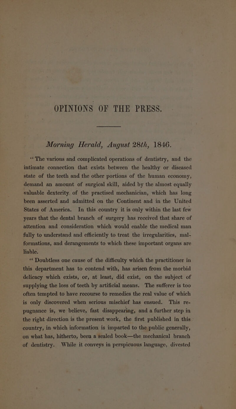 OPINIONS OF THE PRESS. Morning Herald, August 28th, 1846. ‘«'The various and complicated operations of dentistry, and the intimate connection that exists between the healthy or diseased state of the teeth and the other portions of the human economy, demand an amount of surgical skill, aided by the almost equally valuable dexterity of the practised mechanician, which has long been asserted and admitted on the Continent and in the United States of America. In this country it is only within the last few years that the dental branch of surgery has received that share of attention and consideration which would enable the medical man fully to understand and efficiently to treat the irregularities, mal- formations, and derangements to which these important organs are liable. ** Doubtless one cause of the difficulty which the practitioner in this department has to contend with, has arisen from the morbid delicacy which exists, or, at least, did exist, on the subject of supplying the loss of teeth by artificial means. The sufferer is too often tempted to have recourse to remedies the real value of which is only discovered when serious mischief has ensued. This re- pugnance is, we believe, fast disappearing, and a further step in the right direction is the present work, the first published in this: country, in which information is imparted to the public generally, on what has, hitherto, been a sealed book—the mechanical branch of dentistry. While it conveys in perspicuous language, divested