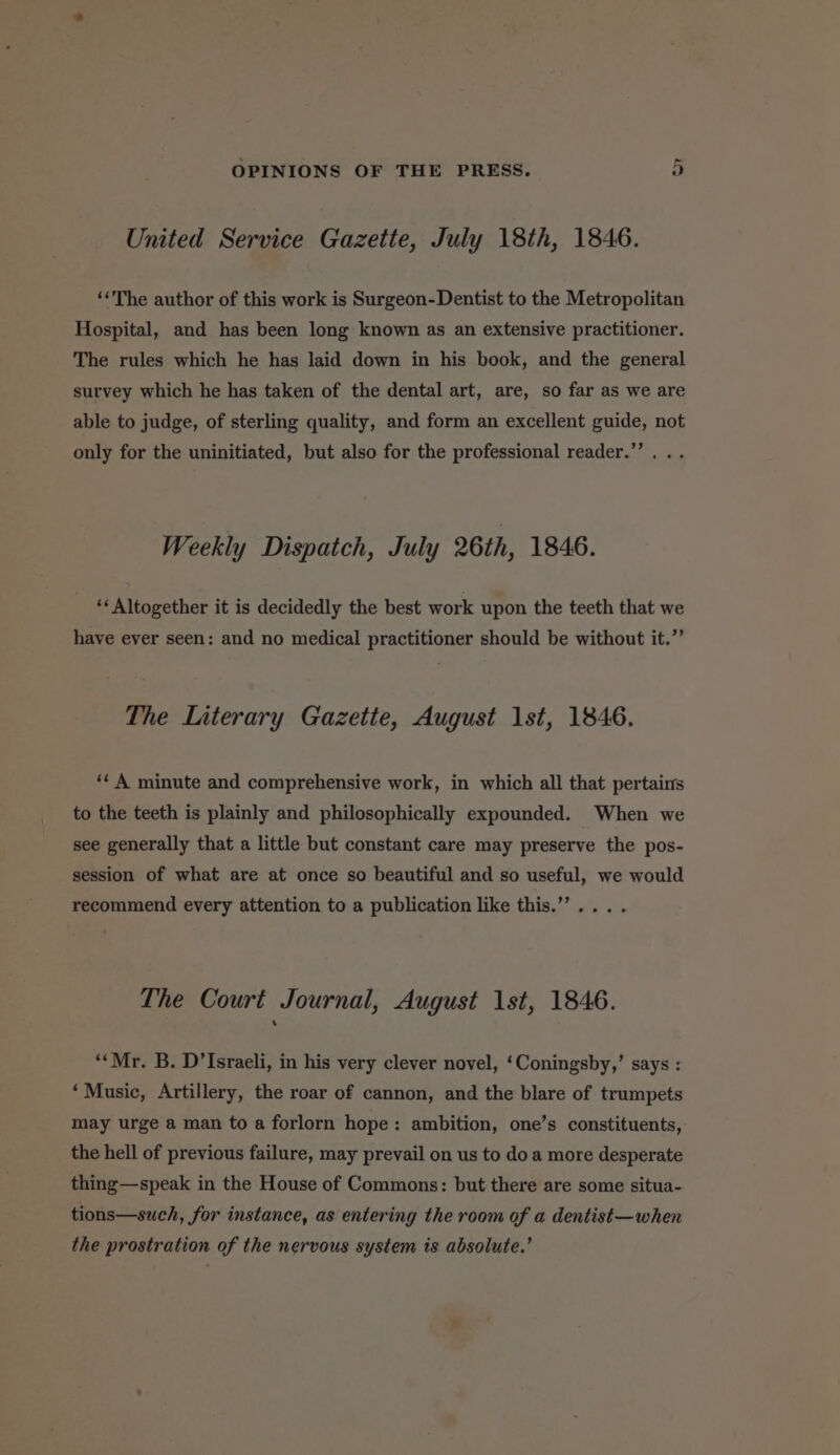 United Service Gazette, July 18th, 1846. ‘The author of this work is Surgeon-Dentist to the Metropolitan Hospital, and has been long known as an extensive practitioner. The rules which he has laid down in his book, and the general survey which he has taken of the dental art, are, so far as we are able to judge, of sterling quality, and form an excellent guide, not only for the uninitiated, but also for the professional reader.”’. .. Weekly Dispatch, July 26th, 1846. ‘Altogether it is decidedly the best work upon the teeth that we have ever seen: and no medical practitioner should be without it.”’ The Literary Gazette, August 1st, 1846. ‘¢ A minute and comprehensive work, in which all that pertains to the teeth is plainly and philosophically expounded. When we see generally that a little but constant care may preserve the pos- session of what are at once so beautiful and so useful, we would recommend every attention to a publication like this.”’... . The Court Journal, August 1st, 1846. ‘Mr. B. D’Israeli, in his very clever novel, ‘Coningsby,’ says : ‘Music, Artillery, the roar of cannon, and the blare of trumpets may urge a man to a forlorn hope: ambition, one’s constituents, the hell of previous failure, may prevail on us to doa more desperate thing—speak in the House of Commons: but there are some situa- tions—such, for instance, as entering the room of a dentist—when the prostration of the nervous system is absolute.’