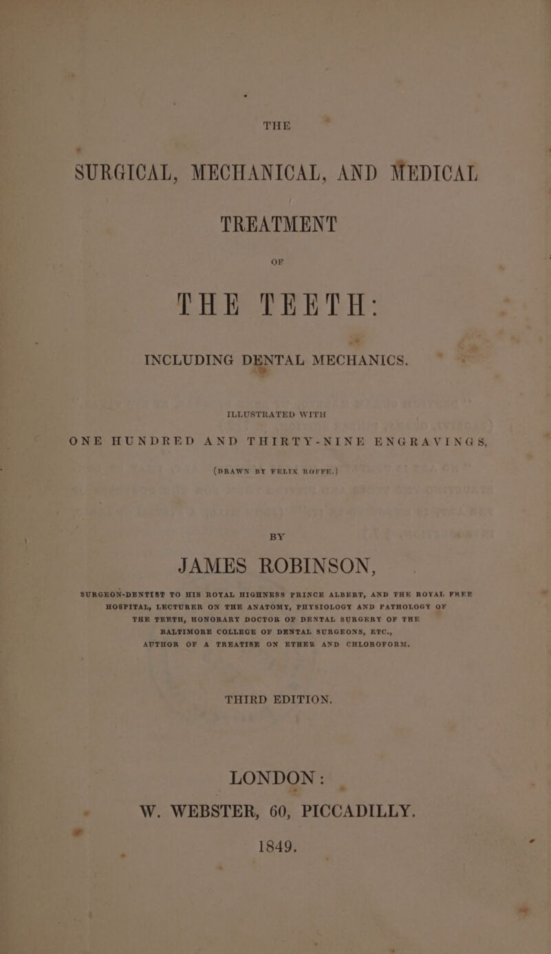 THE SURGICAL, MECHANICAL, AND MEDICAL TREATMENT OF THE TEETH: INCLUDING DENTAL MECHANICS. ILLUSTRATED WITH ONE HUNDRED AND THIRTY-NINE ENGRAVINGS, (DRAWN BY FELIX ROFFR.) BY JAMES ROBINSON, SURGEON-DENTIST TO HIS ROYAL HIGHNESS PRINCE ALBERT, AND THE ROYAL FREE HOSPITAL, LECTURER ON THE ANATOMY, PHYSIOLOGY AND PATHOLOGY OF THE TEETH, HONORARY DOCTOR OF DENTAL SURGERY OF THE BALTIMORE COLLEGE OF DENTAL SURGEONS, ETC., AUTHOR OF A TREATISE ON ETHER AND CHLOROFORM, THIRD EDITION. LONDON: W. WEBSTER, 60, PICCADILLY, 1849.