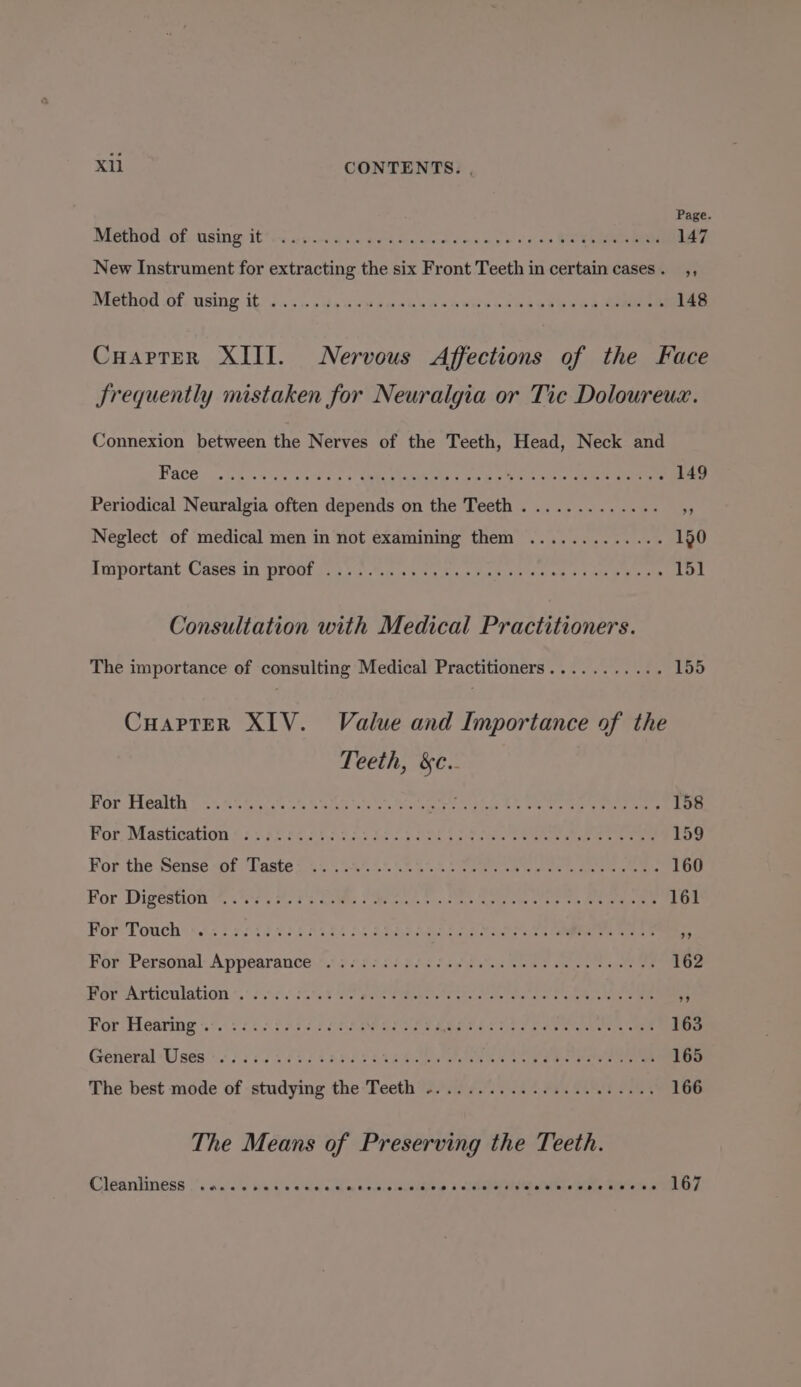 Page. Method -of. using: it*t0 ajc as « cee aed oe es mee eos BR Rees Oe New Instrument for extracting the six Front Teeth in certain cases. ,, Method .of, using it) s4 oo sou bees do dews neu doee ees eee Cuarter XIII. Nervous Affections of the Face frequently mistaken for Neuralgia or Tic Doloureuz. Connexion between the Nerves of the Teeth, Head, Neck and Fa0@. ona a wies Sa Pes 5 CARA Gee ou oon ocean Periodical Neuralgia often depends on the Teeth. ............ 5; Neglect of medical men in not examining them ............. 190 Smnpoftant Cases i ONGC! Gaya aa beens Hae nee oe 2 Ae ee oR GLO Consultation with Medical Practitioners. The importance of consulting Medical Practitioners........... 155 CuapteR XIV. Value and Importance of the Teeth, &amp;c.. Bor Thenith © &lt;5 45 65.7.4 6 Soak ts Soar ts hele Oe Pe Bey een eae For, Mastication $2 527 65 20a: S07 Sk gs aes Pa oe oe ee ee For the Sense sof. Taste £555,455. 5..4.. ceeea ee eee ee ee ee OO For Digestion.) BPs Ree Sa pio eee sae oe eee ee ee For Touch: &lt;6. 576 23.02 582046 5.5 SERS ha St ces rare ee For Personal: Appearance t,t 3 68524 555 fad hn Boe tee ote oe Por Articulation «.: 604s 3572 Fees Cites Cake de ia net eee hee For Hearing 41.) 2. 5 £735 25 SOR Ea Sea Le Ue wenn: mee ee General Uses srs iess 3 ess 1053 see eee ey en The best mode of studying the Teeth ...................... 166 The Means of Preserving the Teeth. Cleanliness .. 0... secees wala ccaienleae a act Saslstele bite SAME CT