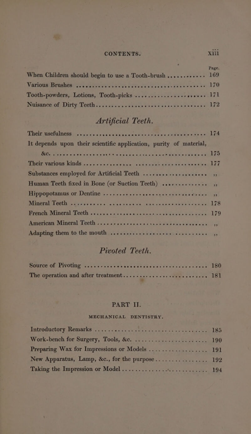 Page. When Children should begin to use a Tooth-brush .,....0++++: 169 Vaningia ornsmont! gaa Aneel abs es ONES ewe by os U8 Palslcut es 170 Tooth-powders, Lotions, Tooth-picks ...........+.2+- cveees 7] Nuisance.of. Dirty. Teeth « « .'.s0s.0/0-. et hs ge Oe ease dee Artificial Teeth. Their usefulness ... cre erases et eee eeeresre ree eeoeevreveevsee sees 174 It depends upon their scientific application, purity of material, &amp;c. eeeeweere ee oeee ee oet® 1 eee eGnomweveneenceoueueend 8 eoereee 1 Substances employed for Artificial Teeth ...........- Their varions kinds ..... eee Ohare Human Teeth fixed in Bone (or Suction Teeth) ..ee..esseeees 3 Hippopotamus or Dentine ....... Cat ecaesonceurucs Cub eirene 4) Miineral 1 eth |. esses wines eas hk WE OES, cle Kiue’s EE ee 178 French Mineral Teeth .......... selecal cates casos EU are @ we ee 179 American Mineral Teeth ....o.0% vecsssacccunsbdlas Miao hemnere at blll 5 Adapting them to the mouth ............ CPE Lote eee ‘5 Pivoted Teeth. BGMICe Ol PIVOUNE Tey vives xt nents Sbe cue Gas we van dele eawves 180 Whe operation and’after treatment... 3. pee es Soe VARS oe oie . 181 PART II. MECHANICAL DENTISTRY. SULFOCUCCONGINOMMAP RA. one. Haima KERees ere oh gd at EAD Work-bench for Surgery, Tools, &amp;c. ...... 2.40.60, 000000.- 190 Preparing Wax for Impressions or Models .................. 191 New Apparatus, Lamp, &amp;c., for the purpose................ 192 Taking: the Impression or Model 2... &lt;6... 6c ccc tis see venwe., 194