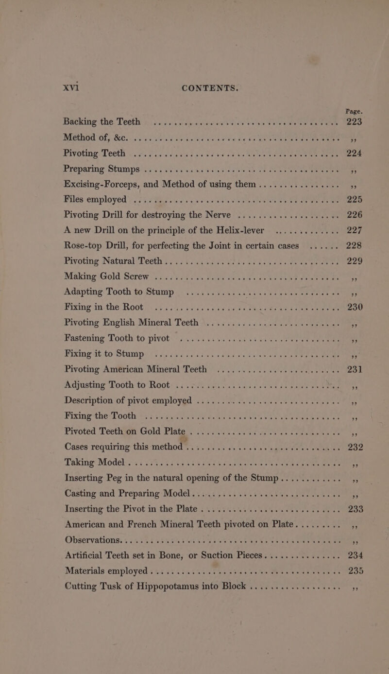 Backing the Teeth Method of, &amp;c. .... Pivoting Teeth Preparing Stumps ...... yee TR Neste GF eee Excising-Forceps, and Method of using them.... Files employed ...... saa eae lee We ee See Pivoting Drill for Pe HE: the Nerve sss, °3% A new Drill on the principle of the Helix-lever Rose-top Drill, for perfecting the Joint in certain cases Pivoting Natural Teeth...... Making Gold Screw ....... Adapting Tooth to Stump Fixing in the Root Pivoting English Mineral Teeth Fastening Tooth to pivot Fixing it to Stump Pivoting American Mineral Teeth Adjusting Tooth to Root ... Description of pivot employed .... Fixing the Tooth ey at PCR ASS Pivoted Teeth on Gold Plate Oo Siete a. 55 Cases requiring this method™ Taking Model . fs Inserting Peg in the natural opening of the Sia Casting and Preparing Model......... Inserting the Pivot in the Plate . American and French Mineral Teeth pivoted on Plate. Observations. .. Artificial Teeth set in Bone, or Suction Pieces... Materials employed. . a eg or Cutting Tusk of Hise into Block .