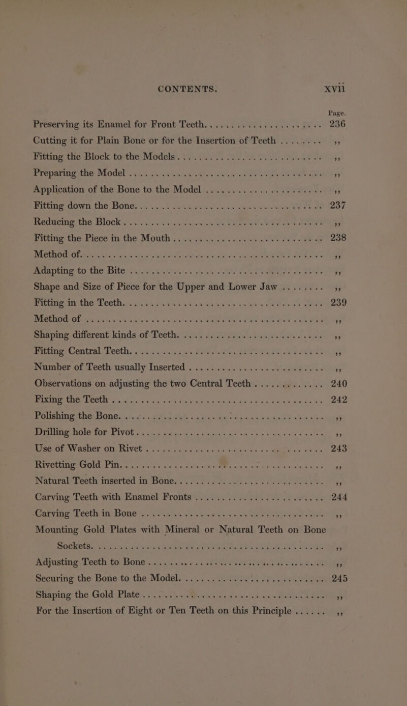 Page Preserving its Enamel for Front Teeth... ...........0. 000 gees 236 Cutting it for Plain Bone or for the Insertion of Teeth ........ ;, Fitting the Block to the Models... ” Preparing the Model . at ” Application of the Bone to the Model . ars Oss Baltme down the; Bones:.; 1c .acacwers view es iegye vss syen Ee Oe AGF Reducing the Block....... SEO eS Gr. Brae hi Le 44 Fitting the Piece in the Mouth . 0.4.0. .6 0.2. w av es ee ae 298 Method of. . Asi ota s Adapting to the Bite .. FB Oy Shape and Size of Piece for the evpek 2 and Lower Jaw ........ 5, Petting: M the Lectin sce casei cet ena ens sas oeee, ve eu eeeD Method of . si ora ioe s Shaping different kinds of Teeth. $y Fitting Central Teeth. . oa i Number of Teeth eon Inserted . = ie pina easaen 2 Observations on adjusting the two Central Teeth . gee Une 240 RMR RR OR otal ss Ss glu sts See y om s REGS a ba ema cee eee Polishing the Bone. .... 3 Drilling hole for Pivot... = REGEIOl NV OSHET OM BEVCG coc iad aman Ase he Sctje ns co open oak xy eae Rivetting Gold Pin.......... sd Natural Teeth inserted in Bone. . .. “a - Carving Teeth: with Enamel: Fronts’ i... 06 mlb ce ee ae wie ie 244 -Carving Teeth in Bone .......... Mounting Gold Plates with Mineral or Natural Teeth on Bone Sockets. ... eae 5 Adjusting Teeth to Bone . eeretane 5 Securing the: Bone tothe: Model... .c Git 4.2. pie Ve Shaping the Gold Plate . ra fs For the Insertion of Right o or Ten Teeth on this is Principle ..