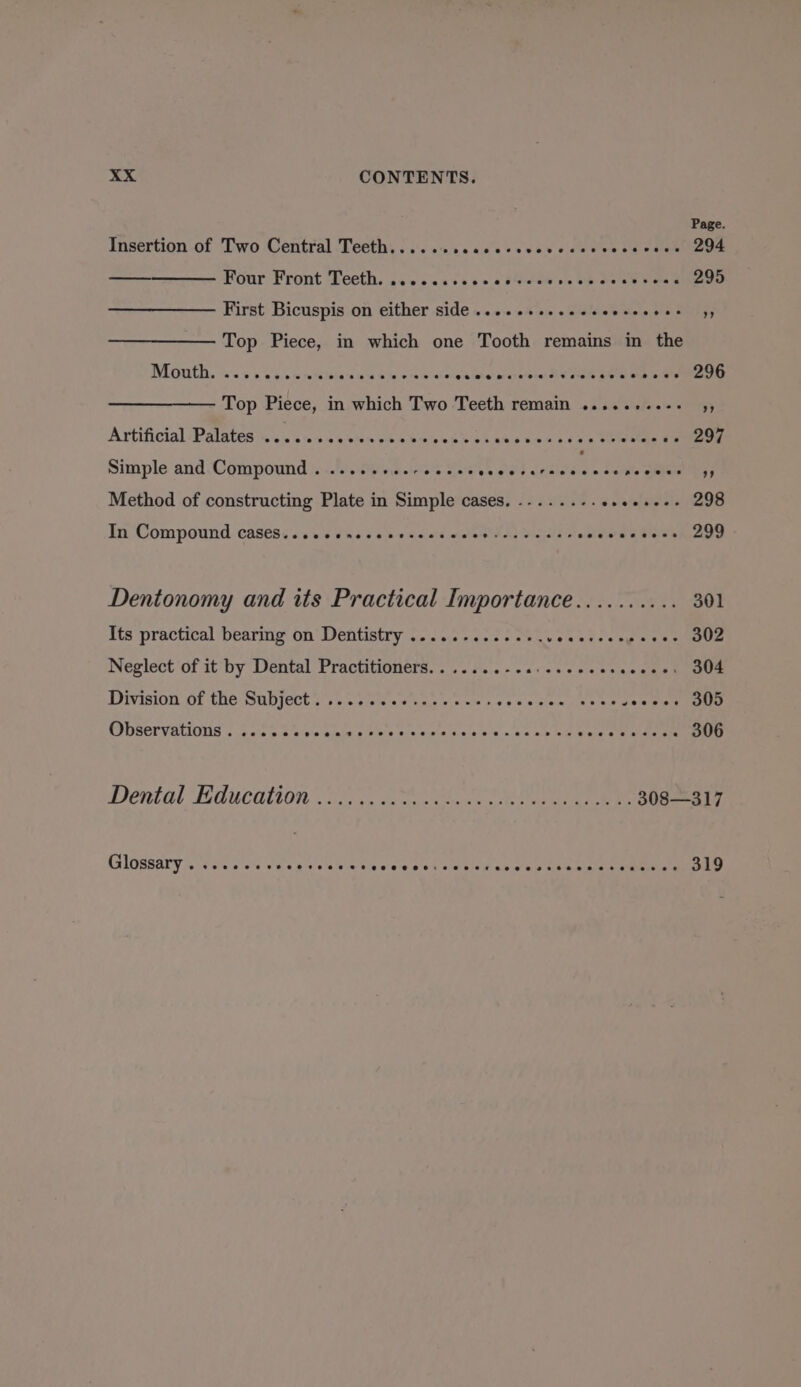 Page Insertion of Two Central Teeth...... peaduvevaredetion sue vos 294 Four Front Teeth. ......:00 obverse we de eV den 295 First Bicuspis on either side ..........«+- eeeeeee 49 Top Piece, in which one Tooth remains in the NEG, ass sae ve inte nes hen a leeie erate: auvacnees SM dials pee oove 296 Top Piece, in which Two Teeth remain ........-- ss Artificial ‘Palates &lt;1. ouevton ste Woes s hae s ves cou w Weleede Om 297 Simple and Compound . .....+..-eeee- eee erecae it haw See f Method of constructing Plate in Simple cases. .-....-... oie! bielale 298 In Compound casess.osccnccevesces woes tesvecss oelsvacees 299 Dentonomy and its Practical Importance.......... 301 Its practical bearing on Dentistry .....-.....+.5 ouevee ke Sens 302 Neglect of it by Dental Practitioners.......-.. Lomebewheeamnt 304 DOR MAIOD Ait SC SODICCE 3555 toma ag bane h «ks wale nee a seeee 305 Observations. ...... ole apie pin'ecr are Vipin Vials ck» a's nie bal ale se eae 306 Dental Education 2.0.0 2 ea ee eee MSIOSRaTY Arrelc ce on a oa4e sco TIE ey 319