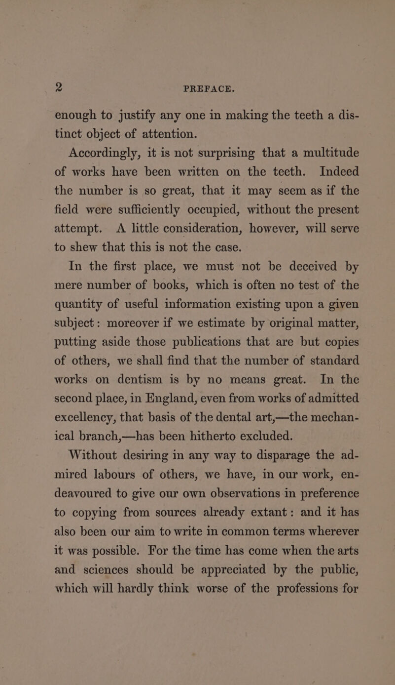 enough to justify any one in making the teeth a dis- tinct object of attention. Accordingly, it is not surprising that a multitude of works have been written on the teeth. Indeed the number is so great, that it may seem as if the field were sufficiently occupied, without the present attempt. A little consideration, however, will serve to shew that this is not the case. In the first place, we must not be deceived by mere number of books, which is often no test of the quantity of useful information existing upon a given subject: moreover if we estimate by original matter, putting aside those publications that are but copies of others, we shall find that the number of standard works on dentism is by no means great. In the second place, in England, even from works of admitted excellency, that basis of the dental art,—the mechan- ical branch,—has been hitherto excluded. Without desiring in any way to disparage the ad- mired labours of others, we have, in our work, en- deavoured to give our own observations in preference to copying from sources already extant: and it has also been our aim to write in common terms wherever it was possible. For the time has come when the arts and sciences should be appreciated by the public, which will hardly think worse of the professions for