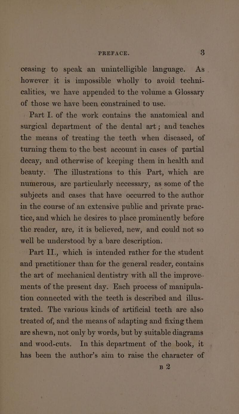 ceasing to speak an unintelligible language. As however it is impossible wholly to avoid techni- calities, we have appended to the volume a Glossary of those we have been constrained to use. Part I. of the work contains the anatomical and surgical department of the dental art ; and teaches the means of treating the teeth when diseased, of turning them to the best account in cases of partial decay, and otherwise of keeping them in health and beauty. The illustrations to this Part, which are numerous, are particularly necessary, as some of the subjects and cases that have occurred to the author in the course of an extensive public and private prac- tice, and which he desires to place prominently before the reader, are, it is believed, new, and could not so well be understood by a bare description. Part II., which is intended rather for the student and practitioner than for the general reader, contains the art of mechanical dentistry with all the improve-: ments of the present day. Each process of manipula- tion connected with the teeth is described and illus- trated. The various kinds of artificial teeth are also treated of, and the means of adapting and fixing them are shewn, not only by words, but by suitable diagrams and wood-cuts. In this department of the book, it has been the author’s aim to raise the character of B2