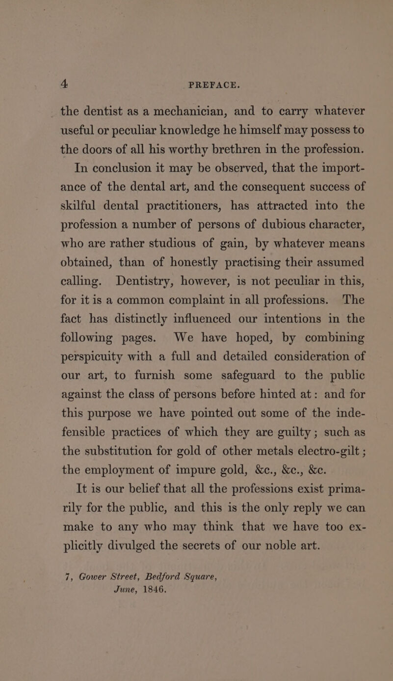 the dentist as a mechanician, and to carry whatever useful or peculiar knowledge he himself may possess to the doors of all his worthy brethren in the profession. In conclusion it may be observed, that the import- ance of the dental art, and the consequent success of skilful dental practitioners, has attracted into the profession a number of persons of dubious character, who are rather studious of gain, by whatever means obtained, than of honestly practising their assumed calling. Dentistry, however, is not peculiar in this, for itis a common complaint in all professions. The fact has distinctly influenced our intentions in the following pages. We have hoped, by combining perspicuity with a full and detailed consideration of our art, to furnish some safeguard to the public against the class of persons before hinted at: and for this purpose we have pointed out some of the inde- fensible practices of which they are guilty; such as the substitution for gold of other metals electro-gilt ; the employment of impure gold, &amp;c., &amp;c., &amp;c. It is our belief that all the professions exist prima- rily for the public, and this is the only reply we can make to any who may think that we have too ex- plicitly divulged the secrets of our noble art. 7, Gower Street, Bedford Square, June, 1846.