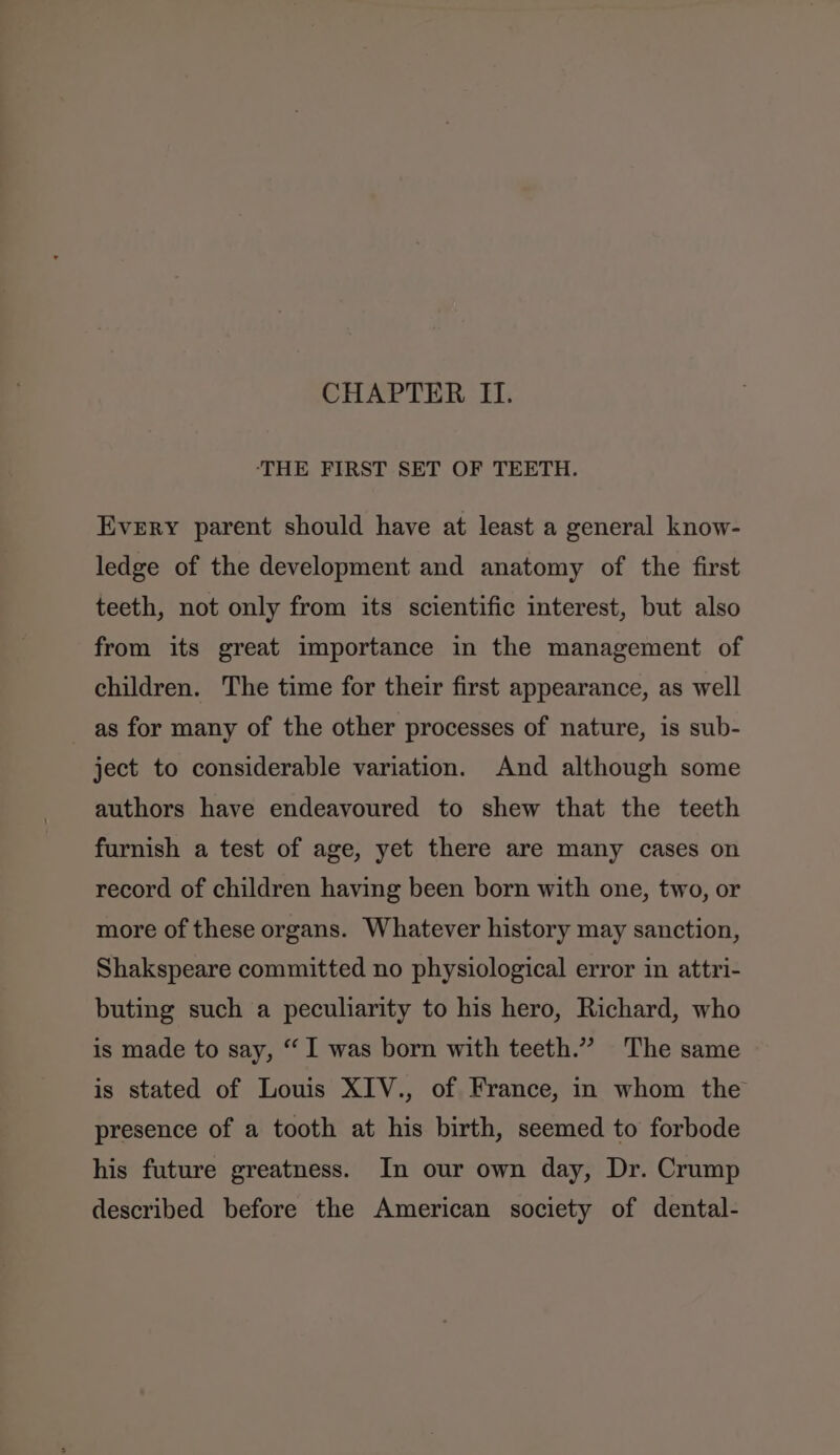 ‘THE FIRST SET OF TEETH. Every parent should have at least a general know- ledge of the development and anatomy of the first teeth, not only from its scientific interest, but also from its great importance in the management of children. The time for their first appearance, as well as for many of the other processes of nature, is sub- ject to considerable variation. And although some authors have endeavoured to shew that the teeth furnish a test of age, yet there are many cases on record of children having been born with one, two, or more of these organs. Whatever history may sanction, Shakspeare committed no physiological error in attri- buting such a peculiarity to his hero, Richard, who is made to say, “I was born with teeth.” The same is stated of Louis XIV., of France, in whom the presence of a tooth at his birth, seemed to forbode his future greatness. In our own day, Dr. Crump described before the American society of dental-