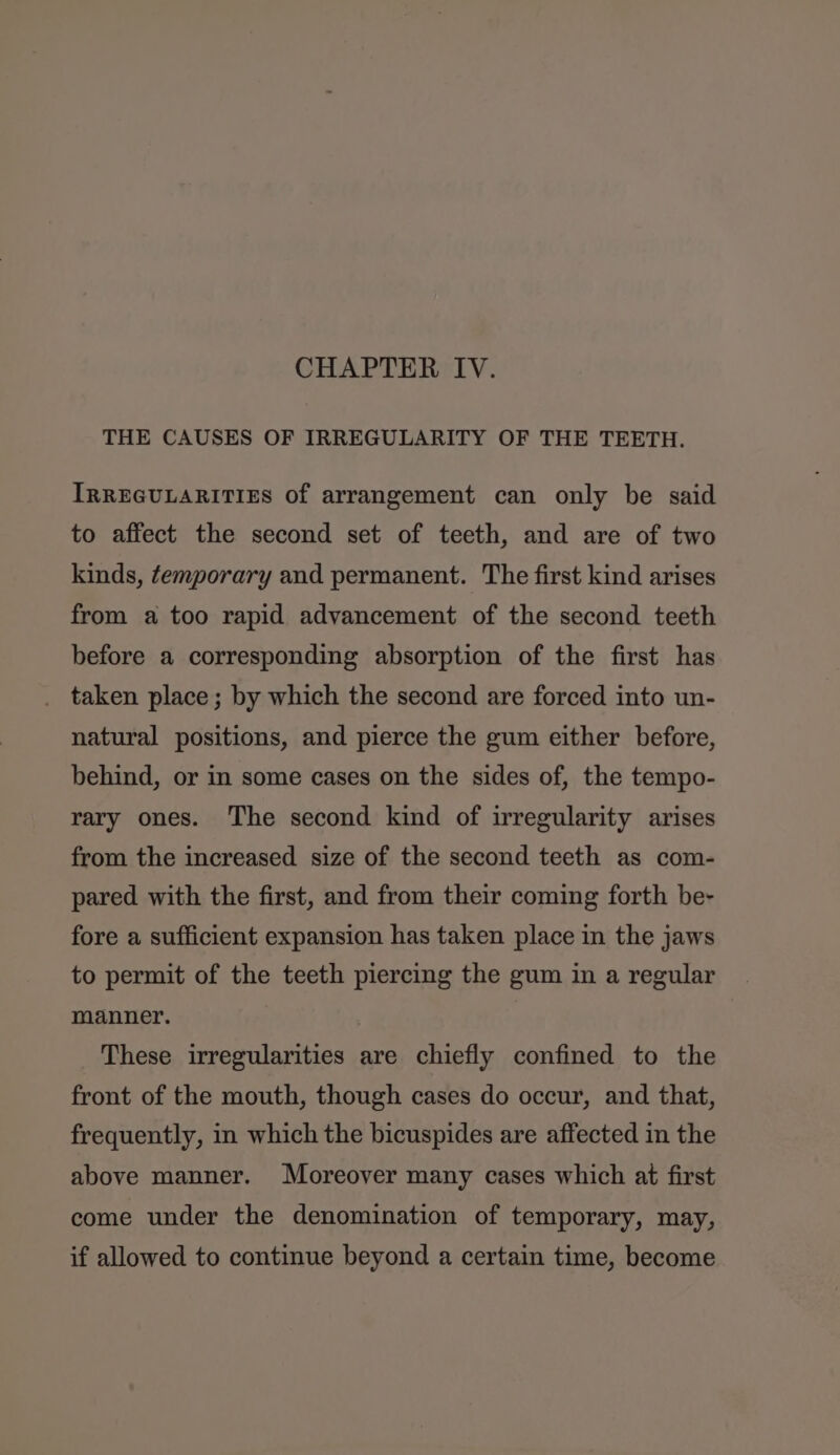 THE CAUSES OF IRREGULARITY OF THE TEETH. IRREGULARITIES Of arrangement can only be said to affect the second set of teeth, and are of two kinds, temporary and permanent. The first kind arises from a too rapid advancement of the second teeth before a corresponding absorption of the first has _ taken place; by which the second are forced into un- natural positions, and pierce the gum either before, behind, or in some cases on the sides of, the tempo- rary ones. The second kind of irregularity arises from the increased size of the second teeth as com- pared with the first, and from their coming forth be- fore a sufficient expansion has taken place in the jaws to permit of the teeth piercing the gum in a regular manner. These irregularities are chiefly confined to the front of the mouth, though cases do occur, and that, frequently, in which the bicuspides are affected in the above manner. Moreover many cases which at first come under the denomination of temporary, may, if allowed to continue beyond a certain time, become