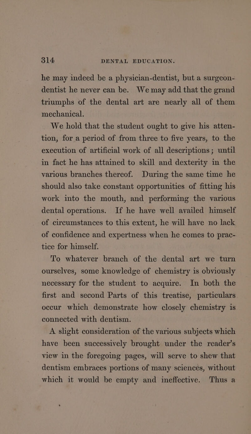 he may indeed be a physician-dentist, but a surgeon- dentist he never can be. We may add that the grand triumphs of the dental art are nearly all of them mechanical. We hold that the student ought to give his atten- tion, for a period of from three to five years, to the execution of artificial work of all descriptions; until in fact he has attained to skill and dexterity in the various branches thereof. During the same time he should also take constant opportunities of fitting his work into the mouth, and performing the various dental operations. If he have well availed himself of circumstances to this extent, he will have no lack of confidence and expertness when he comes to prac- tice for himself. To whatever branch of the dental art we turn ourselves, some knowledge of chemistry is obviously necessary for the student to acquire. In both the first and second Parts of this treatise, particulars occur which demonstrate how closely chemistry is connected with dentism. A slight consideration of the various subjects which have been successively brought under the reader’s view in the foregoing pages, will serve to shew that dentism embraces portions of many sciences, without _ which it would be empty and ineffective. Thus a