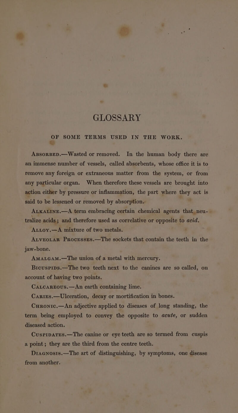 GLOSSARY = SOME TERMS USED IN THE WORK. ABSORBED.—Wasted or removed. In the human body there are an immense number of vessels, called absorbents, whose office it is to remove any foreign or extraneous matter from the system, or from any particular organ. When therefore these vessels are brought into action either by pressure or inflammation, the part where they act is said to be lessened or removed by absorption. ALKALINE.—A term embracing certain chemical agents that_neu-— tralize acids; and therefore used as correlative or opposite to acid. Attoy.—A mixture of two metals. ALVEOLAR ProcressEs.—The sockets that contain the teeth in the jaw-bone. AMALGAM.—The union of a metal with mercury. Bicuspips.—The two teeth next to the canines are so called, on account of having two points. Catcargous.—An earth containing lime. Cariges.—Ulceration, decay or mortification in bones. Curonic.—An adjective applied to diseases of long standing, the term being employed to convey the opposite to acute, or sudden diseased action. CusPripaTEes.—The canine or eye teeth are so termed from cuspis a point ; they are the third from the centre teeth. Dracnosis.—The art of distinguishing, by symptoms, one disease from another.