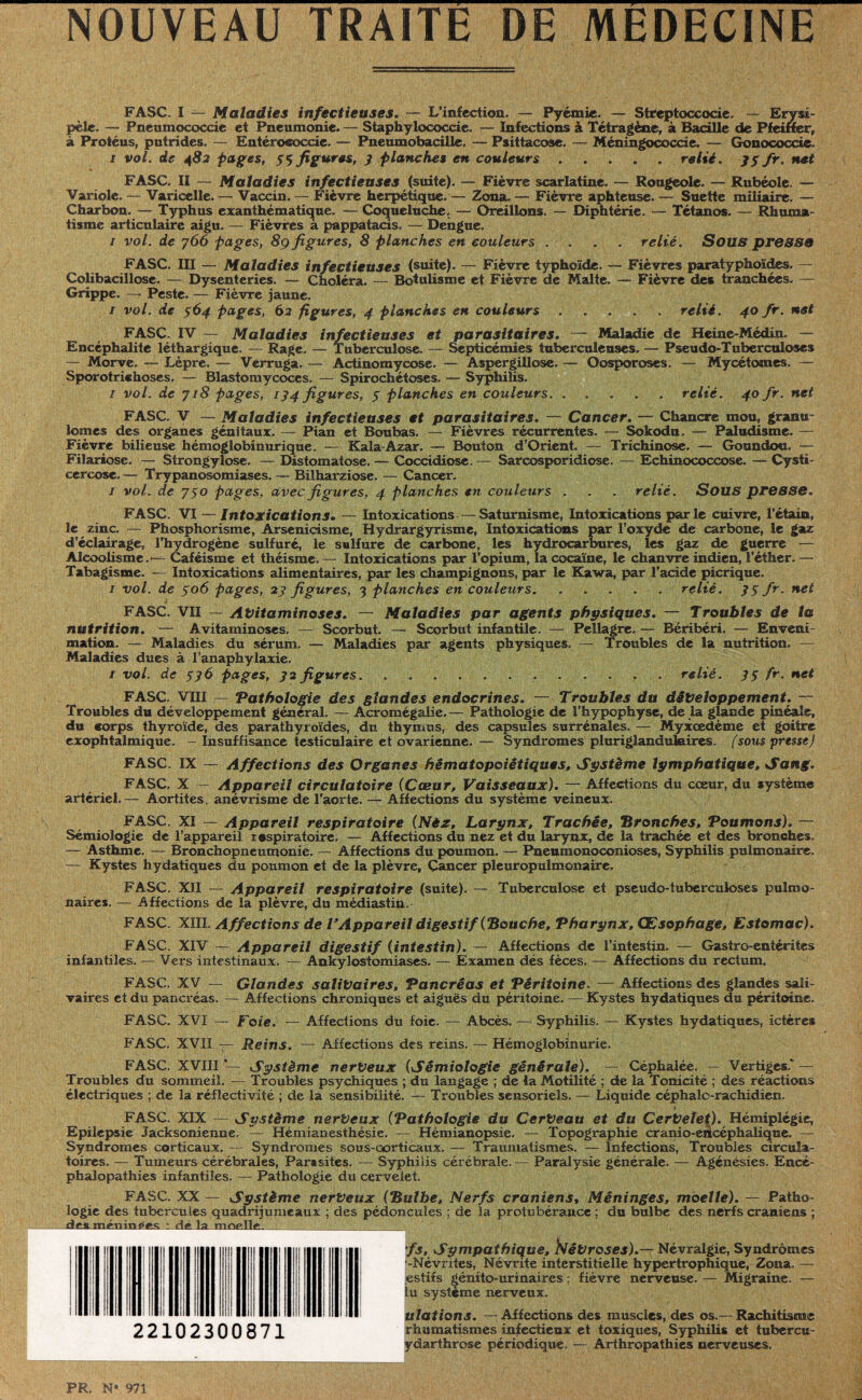 NOUVEAU TRAITE DE MEDECINE FASC. I — Maladies infectieuses. — L’infection. — Pyémie. — Sireptoccocie. — Erysi¬ pèle, — Pneumococcie et Pneumonie. — Staphylococcie. — Infections à Tétragène, à Bacille de Pfeiffer, à Protéus, putrides. — Entérococcie. — Pneumobacille. — Psittacose. — Méningococcie. — Gonococcie i vol. de 482 pages, 33 figures, 3 planches en couleurs . . . . relié. 75 fr. net FASC. II — Maladies infectieuses (suite). — Fièvre scarlatine. — Rougeole. — Rubéole. — Variole. — Varicelle. — Vaccin. — Fièvre herpétique.— Zona. — Fièvre aphteuse. — Suette miliaire. — Charbon. — Typhus exanthématique. — Coqueluche. — Oreillons. — Diphtérie. — Tétanos. — Rhuma¬ tisme articulaire aigu. — Fièvres a pappatacis. — Dengue. 1 vol. de y 66 pages, 8g figures, 8 planches en couleurs .... relié. Sous presse FASC. III — Maladies infectieuses (suite). —. Fièvre typhoïde. — Fièvres paratyphoïdes. — Colibacillose. — Dysenteries. — Choléra. — Botulisme et Fièvre de Malte. — Fièvre des tranchées. — Grippe. —7 Peste. — Fièvre jaune. / vol. de 564 pages, 62 figures, 4 planches en couleurs.relié. 40 fr. net FASC. IV — Maladies infectieuses et parasitaires. — Maladie de Heine-Médin. — Encéphalite léthargique. — Rage. — Tuberculose, — Septicémies tuberculeuses. — Pseudo-Tuberculoses — Morve. — Lèpre. — Vèrruga. — Actinomycose. — Aspergillose.— Oosporoses. — Mycétomes. — Sporotrichoses. — Blastomycoccs. — Spirochétoses. — Syphilis. 1 vol. de y 18 pages, 134 figures, $ planches en couleurs. ..... relié. 40 fr. net FASC. V — Maladies infectieuses et parasitaires. — Cancer. — Chancre mou, granu¬ lomes des organes génitaux. — Pian et Boubas. — Fièvres récurrentes. — Sokodu. — Paludisme. — Fièvre bilieuse hémoglobinurique. — Kala-Azar. — Bouton d’Orient. — Trichinose. — Goundou. — Filariose. — Strongylose. — Distomatose. — Coccidiose. — Sarcosporidiose. — Echinococcose. — Cystï- ccrcose. — Trypanosomiases. — Bilharziose. — Cancer. / vol. de y 50 pages, avec figures, 4 planches en couleurs . . . relié. Sous presse. FASC. VI — Intoxications. — Intoxications—Saturnisme, Intoxications parle cuivre, Tétaira, le zinc. — Phosphorisme, Arsenicisme, Hydrargyrisme, Intoxications par l’oxyde de carbone, le gaz d’éclairage, l'hydrogène sulfuré, le sulfure de carbone, les hydrocarbures, les gaz de guerre — Alcoolisme.*— Caféisme et théisme.— Intoxications par l’opium, la cocaïne, le chanvre indien, l’éther. — Tabagisme. — Intoxications alimentaires, par les champignons, par le Kawa, par l’acide picrique. 1 vol. de 306 pages, 23 figures, 3 planches en couleurs.* - relié. 3$ fr. net FASC. VII — Avitaminoses. — Maladies par agents physiques. — Troubles de la nutrition. — Avitaminoses. — Scorbut. — Scorbut infantile. — Pellagre. — Béribéri. — Enveni¬ mation. — Maladies du sérum. — Maladies par agents physiques. — Troubles de la nutrition. — Maladies dues à l’anaphylaxie. 1 vol. de 336 pages, 32 figures. .. relié. 33 fr. net FASC. VIII — Pathologie des glandes endocrines. — Troubles du développement. — Troubles du développement général. — Acromégalie. — Pathologie de l’hypophyse, de la glande pinéaie, du corps thyroïde, des parathyroïdes, du thymus, des capsides surrénales. — Myxœdème et goitre exophtalmique. - Insuffisance testiculaire et ovarienne. — Syndromes pluriglanduhaires. (sous presse) FASC. IX — Affections des Organes hématopoiétiques, Système lymphatique. Sang. FASC. X — Appareil circulatoire (Cœur, Vaisseaux). — Affections du cœur, du système artériel.— Aortites, anévrisme de l’aorte. — Affections du système veineux. FASC. XI — Appareil respiratoire (Nèz, Larynx, Trachée, ‘Bronches, Poumons). — Sémiologie de l’appareil respiratoire. — Affections du nez et du larynx, de la trachée et des bronches, —- Asthme. — Bronchopneumonie. — Affections du poumon. — Pneumonoconioses, Syphilis pulmonaire, — Kystes hydatiques du poumon et de la plèvre, Cancer pleuropulmonaire. FASC. XII — Appareil respiratoire (suite). — Tuberculose et pseudo-tuberculoses pulmo¬ naires. — Affections de la plèvre, du médiastin. FASC. XIII. Affections de VAppareil digestif (Bouche, Pharynx, Œsophage, Estomac). FASC. XIV — Appareil digestif (intestin). — Affections de l’intestin. — Gastro-entérites infantiles. — Vers intestinaux. — Ankylostomiases. — Examen dés fèces. — Affections du rectum. FASC. XV — Glandes salivaires. Pancréas et Péritoine. — Affections des glandes sali¬ vaires et du pancréas. — Affections chroniques et aiguës du péritoine. — Kystes hydatiques du péritoine. FASC. XVI — Foie. — Affections du foie. — Abcès. — Syphilis. — Kystes hydatiques, ictères FASC. XVII — Reins. — Affections des reins. — Hémoglobinurie. FASC. XVIII *— Système nerveux (Sémiologie générale). — Céphalée. — Vertiges.' — Troubles du sommeil. — Troubles psychiques ; du langage ; de la Motilité ; de la Tonicité ; des réactions électriques ; de la réflectivité ; de la sensibilité. — Troubles sensoriels. — Liquide céphalo-rachidien. FASC. XIX — Système nerveux (Pathologie du Cerveau et du Cervelet). Hémiplégie, Epilepsie Jacksonienne. — Hémianesthésie. — Hémianopsie. — Topographie cranio-encéphalique. — Syndromes corticaux. — Syndromes sous-corticaux. — Traumatismes. — Infections, Troubles circula¬ toires. — Tumeurs cérébrales, Parasites. — Syphilis cérébrale.— Paralysie générale. — Agénésies. Encé¬ phalopathies infantiles. — Pathologie du cervelet. FASC. XX — Système nerveux (Bulbe, Nerfs crâniens, Méninges, moelle). — Patho¬ logie des tubercules quadrijumeaux ; des pédoncules ; de la protubérance ; du bulbe des nerfs crâniens ; _dexmértin#«K dé la. moelle. _;  * '__ ^ fs. Sympathique, Névroses).— Névralgie, Syndrômcs •-Névrites, Névrite interstitielle hypertrophique, Zona.. — estifs génito-urinaires ; fièvre nerveuse. — Migraine. — lu système nerveux. 22102300871 ulations. —Affections des muscles, des os.— Rachitisme rhumatismes infectieux et toxiques, Syphilis et tubercu- ydarthrose périodique. — Arthropathies nerveuses. PR. N° 971