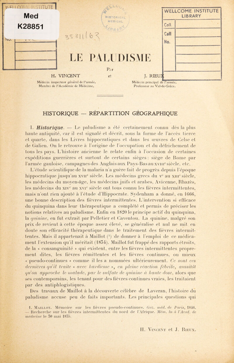 Med K28851 1 î\u. V — g 1 r v, 3111 (> <; LE PALUDISMI H. VINCENT Médecin inspecteur général de l'armée. Membre de l'Académie de Médecine, Pe-r et J* RIEU3 Médecin principal de l'armée. Professeur au Val-de-Grâce. WELLCOME INSTITUTE LIBRARY Cofl. Call No. : HISTORIQUE — RÉPARTITION GÉOGRAPHIQUE I. Historique. — Le paludisme a été certainement connu dès la plus haute antiquité, car il est signalé et décrit, sous la forme de l’accès tierce et quarte, dans les Livres hippocratiques et dans les œuvres de Celse et de Galien. On le retrouve à l’origine de l’occupalion et du défrichement de tous les pays. L’histoire ancienne le relate enfin à l’occasion de certaines expéditions guerrières et surtout de certains sièges: siège de Rome par l’armée gauloise, campagnes des Anglais aux Pays-Bas au xvme siècle, etc. L’étude scientifique de la malaria n’a guère fait de progrès depuis l’époque hippocratique jusqu’au xvne siècle. Les médecins grecs du ve au xme siècle, les médecins du moyen-âge, les médecins juifs et arabes, Avicenne, Rhazès, les médecins du xive au xvie siècle ont tous connu les fièvres intermittentes, mais n’ont rien ajouté à l’étude d’Hippocrate. Sydenham a donné, en 1661», une bonne description des fièvres intermittentes. L’intervention si efficace du quinquina dans leur thérapeutique a complété et permis de préciser les notions relatives au paludisme. Enfin en 1820 le principe actif du quinquina, la quinine, en fut extrait par Pelletier et Caventou. La quinine, malgré son prix de revient à cette époque assez élevé, se généralise et nul ne mit en doute son efficacité thérapeutique dans le traitement des fièvres intermit¬ tentes. Mais il appartenait à Maillot (') de donner à l’emploi de ce médica¬ ment l’extension qu’il méritait (1834). Maillot fut frappé des rapports étroits, de la « consanguinité » qui existent, entre les fièvres intermittentes propre¬ ment dites, les fièvres rémittentes et les fièvres continues, ou mieux « pseudo-continues » comme il les a nommées ultérieurement. Ce sont ces dernières qu’il traite « avec hardiesse », en pleine réaction fébrile, aussitôt qu’on approche le malade, par le sulfate de quinine à haute dose, alors que ses contemporains, les tenant pour des fièvres continues vraies, les traitaient par des antiphlogistiques. Des travaux de Maillot à la découverte célèbre de Laveran, l’histoire du paludisme accuse peu de faits importants. Les principales questions qui 1. Maillot. Mémoire sur les fièvres pseudo-continues. Gaz. méd. de Paris, 1846. — Recherche sur les fièvres intermittentes du nord de l’Afrique. Mém. lu à VAcad. de médecine le 30 mai 1835.