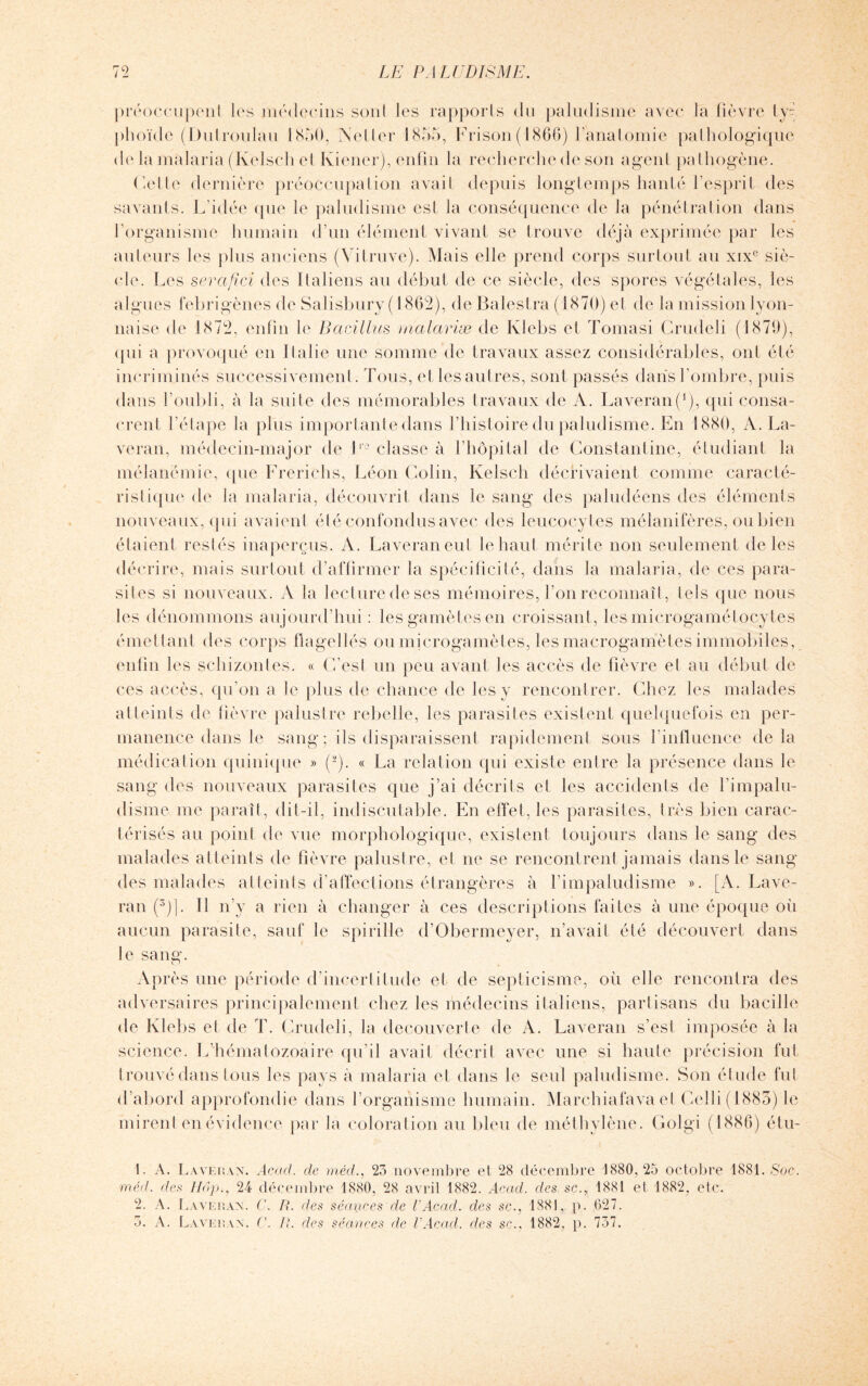 préoccupent les médecins sont les rapporls du paludisme avec la fièvre ty- plioïde (Dulroulau 1850, Neller 1855, Frison (1866) l’anatomie pathologique de la malaria (Kelscli et Ivi'ener), enfin la recherche de son agent pathogène. Cette dernière préoccupation avait depuis longtemps hanté l’esprit des savants. L’idée que le paludisme est la conséquence de la pénétration dans l’organisme humain d’un élément vivant se trouve déjà exprimée par les auteurs les plus anciens (Yitruve). Mais elle prend corps surtout au xixe siè¬ cle. Les serafici des Italiens au début de ce siècle, des spores végétales, les algues febrigènes de Salisbury ( 1862), de Bafestra (1870) et de la mission lyon¬ naise de 1872, enfin le Bacillus malariæ de Ivlebs et Tomasi Crudeli (1879), qui a provoqué en Italie une somme de travaux assez considérables, ont été incriminés successivement. Tous, et les autres, sont passés dans l’ombre, puis dans l’oubli, à la suite des mémorables travaux de A. Laveran(1 2), qui consa¬ crent l’étape la plus importante dans l’histoire du paludisme. En 1880, A. La- veran, médecin-major de lro classe à l’hôpital de Constantine, étudiant la mélanémie, que Frerichs, Léon Colin, Kelsch décrivaient comme caracté¬ ristique de la malaria, découvrit dans le sang des paludéens des éléments nouveaux, qui avaient été confondus avec des leucocytes mélanifères, ou bien étaient restés inaperçus. A. Laveraneul le haut mérite non seulement de les décrire, mais surtout d’affirmer la spécificité, dans la malaria, de ces para¬ sites si nouveaux. A la lecture de ses mémoires, l’on reconnaît, tels que nous les dénommons aujourd’hui : les gamètes en croissant , les microgamétocytes émettant des corps flagellés ou microgamètes, les macrogamètes immobiles, enfin les schizontes. « (Lest un peu avant les accès de fièvre et au début de ces accès, qu’on a le plus de chance de les y rencontrer. Chez les malades atteints de fièvre palustre rebelle, les parasites existent quelquefois en per¬ manence dans le sang; ils disparaissent rapidement sous l’influence delà médication quinique » (-). « La relation qui existe entre la présence dans le sang des nouveaux parasites que j’ai décrits et les accidents de l’impalu- disme me paraît, dit-il, indiscutable. En effet, les parasites, très bien carac¬ térisés au point de vue morphologique, existent toujours dans le sang des malades atteints de fièvre palustre, et ne se rencontrent jamais dans le sang des malades atteints d’affections étrangères à l’impaludisme ». [A. Lave¬ ra n (3)]. Il n’y a rien à changer à ces descriptions faites à une époque où aucun parasite, sauf le spirille d’Obermeyer, n’avait été découvert dans le sang. Après une période d’incertitude et- de septicisme, où elle rencontra des adversaires principalement chez les médecins italiens, partisans du bacille de Klebs et de T. Crudeli, la decouverte de A. Laveran s’est imposée à la science. L’hématozoaire qu’il avait décrit avec une si haute précision fut trouvé dans tous les pays a malaria et dans le seul paludisme. Son étude fut d’abord approfondie dans l’organisme humain. Marchiafava et Colli (1885) le mirent en évidence par la coloration au bleu de méthylène. Golgi (1886) étu- 1. A. Laveran. Acad, de méd., 23 novembre et 28 décembre 1880,25 octobre 1881. Soc. méd. de.s Hop., 24 décembre 1880, 28 avril 1882. Acad, des sc., 1881 et 1882, etc. 2. A. Laveran. C. R. des séances de VAcad, des sc., 1881, p. ,627. 3. A. Laveran. C. R. des séances de VAcad. des sc., 1882. p. 737.