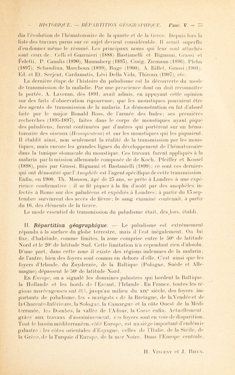 dia l’évolution de l’hématozoaire de la quarte el de la tierce. Depuis lors la liste des travaux parus sur ce sujet devient considérable. 11 serait superflu d’en donner même le résumé. Les principaux noms qui leur sonl attachés sont ceux de : Celli et Guarnieri (1888) Bastianelli et Bignami, Grassi el Éeletti, P. Canalis (1890), Mannaberg (1895), Craig, Ziemann (1896), Plehn (1897), Schaudinn, Marchoux (1899), Ruge (1900), A. Billet, Grassi (1901), Ed. et El. Serjent, Cardamatis, Lévi Délia Vida, Thiroux (1907), etc. La dernière étape de l’histoire du paludisme esl la découverte du mode de transmission de la maladie. Par une prescience dont on doit reconnaître la portée, A. Laveran, dès 1891, avait admis, en appuyant celle opinion sur des laits d’observation rigoureuse, que les moustiques pouvaient être des agents de transmission de la malaria. La démonstration en fut d’abord laite par le major Ronald Ross, de l’armée des Indes; ses premières recherches (1895-1897), faites dans le corps de moustiques ayant piqué des paludéens, furent continuées par d’autres qui portèrent sur un héma¬ tozoaire des oiseaux (Hemoproteus) et sur les moustiques qui les piquaient. Il établit ainsi, non seulement la réalité de la transmission par les mous¬ tiques, mais encore les grandes lignes du développement de l’hématozoaire dans la tunique stomacale du moustique. Ces travaux furent appliqués à la malaria par la mission allemande composée de de Koch, Pfeiffer et Ivossel (1898), puis par Grassi, Bignami et Bastanielli (1899); ce sont ces derniers qui ont démontré que Y Anophèle est l’agent spécifique de cette transmission. Enfin, en 1900, Th. Manson, âgé de 25 ans, se prête à Londres à une expé¬ rience confirmative : il se fit piquer à la lin d’août par des anophèles in¬ fectés à Rome sur des paludéens et expédiés à Londres; à partir du 15 sep¬ tembre survinrent des accès de fièvre; le sang examiné contenait, à partir du 16, des éléments de la tierce. Le mode essentiel de transmission du paludisme était, dèsjors, établi. IL Répartition géographique. — Le paludisme est extrêmement répandu à la surface du globe terrestre, mais il l'est inégalement. On lui fixe, d’habitude, comme limites, la zone comprise entre le 50° de latitude Nord el le 20° de latitude Sud. Cette limitation n’a cependant rien d’absolu. D’une part, dans celle zone il existe des régions indemnes de la malaria: de l’autre, bien des foyers sont connus en dehors d’elle. C’est ainsi que les foyers d’Irlande, du Zuyderzée, de la Baltique (Pologne, Suède et Alle¬ magne) dépassent le 50° de latitude Nord. En Europe, on a signalé les domaines palustres qui bordent la Baltique, la Hollande et les bords de l’Escaut, l’Irlande . En France, toutes les ré¬ gions marécageuses ont été, jusqu’au milieu du xrxe siècle, des foyers im¬ portants de paludisme, les « marigots » de la Bretagne, de la Vendée et de la Charente-Inférieure, la Sologne, la Camargue et la côte Ouest de la Médi¬ terranée, les Bombes, la vallée de l’Adour, la Corse enfin. Actuellement, grâce aux travaux d’assainissement, ces foyers sont en voie de disparition. Tout le bassin méditerranéen, côté Europe, est un siège important d’endémie palustre : les côtes orientales d’Espagne, celles de l’Italie, de la Sicile, de la Grèce, de la Turquie d’Europe, de la mer Noire. Dans l’Europe centrale.