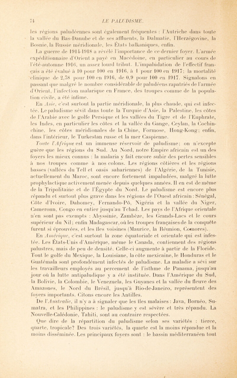 les régions paludéennes sont également fréquentes : l'Autriche dans toute la vallée du Bas-Danube et de ses affluents, la Dalmatie, l’Herzégovine, la Bosnie, la Russie méridionale, les Etats balkaniques, enfin. La guerre de 1914-1918 a révélé l’importance de ce dernier foyer. L’armée expéditionnaire d’Orient a payé en Macédoine, en particulier au cours de rété-automne 1916, un assez lourd tribut. L’impaludation de l’effectif fran¬ çais a été évalué à 10 pour 100 en 1916, à I pour 100 en 1917; la mortalité clinique de 2,58 pour 100 en 1916, de 0,9 pour 100 en 1917. Signalons en passant que malgré le nombre considérable de paludéens rapatriés de l’armée d’Orient, l’infection malarique en France, des troupes comme de la popula¬ tion civile, a été infime. En Asie, c’est surtout la partie méridionale, la plus chaude, qui est infec¬ tée. Le paludisme sévit dans toute la Turquie d’Asie, la Palestine, les côtes de l’Arabie avec le golfe Persique et les vallées du Tigre et de l’Euphrate, les Indes, en particulier les côtes et la vallée du Gange, Ceylan, la Cochin- ehine. les côtes méridionales de la Chine, Formose, Hong-Kong; enfin, dans l’intérieur, le Turkestan russe et la mer Caspienne. Toute VAfrique est un immense réservoir de paludisme; on n’excepte guère que les régions du Sud. Au Nord, notre Empire africain est un des foyers les mieux connus : la malaria y fait encore subir des pertes sensibles à nos troupes comme à nos colons. Les régions côtières et les régions basses (vallées du Tell et oasis sahariennes) de l’Algérie, de la Tunisie, actuellement du Maroc, sont encore fortement impaludées, malgré la lutte prophylactique activement menée depuis quelques années. Il en est de même de la Tripolitaine et de l’Egypte du Nord. Le paludisme est encore plus répandu et surtout plus grave dans les régions de l’Ouest africain : Sénégal, Côte d’ivoire, Dahomey, Fernando-Pô, Nigéria et la vallée du Niger, Cameroun, Congo en entier jusqu’au Tchad. Les pays de l’Afrique orientale n’en sont pas exempts : Abyssinie, Zambèze, les Grands-Lacs et le cours supérieur du Nil; enfin Madagascar, où les troupes françaises de la conquête furent si éprouvées, et les îles voisines (Maurice, la Réunion, Comores). En Amérique, c’est surtout la zone équatoriale et orientale qui est infes¬ tée. Les Etats-Unis d’Amérique, même le Canada, contiennent des régions palustres, mais de peu de densité. Celle-ci augmente à partir de la Floride. Tout le golfe du Mexique, la Louisiane, la côte mexicaine, le Honduras et le Guatémala sont profondément infectés de paludisme. La maladie a sévi sur les travailleurs employés au percement de l’isthme de Panama, jusqu’au jour où la lutte antipaludique y a été instituée. Dans l’Amérique du Sud, la Bolivie, la Colombie, le Venezuela, les Guyanes et la vallée du fleuve des Amazones, le Nord du Brésil, jusqu’à Rio-de-Janeiro, représentent des foyers importants. Citons encore les Antilles. De Y Australie, il n’y a à signaler que les îles malaises : Java, Bornéo, Su¬ matra, et les Philippines : le paludisme y est sévère et très répandu. La Nouvelle-Calédonie, Tahiti, sont au contraire respectées. Que dire de la répartition du paludisme selon ses variétés : tierce, quarte, tropicale? Des trois variétés, la quarte est la moins répandue et la moins disséminée. Les principaux foyers sont : le bassin méditerranéen tout