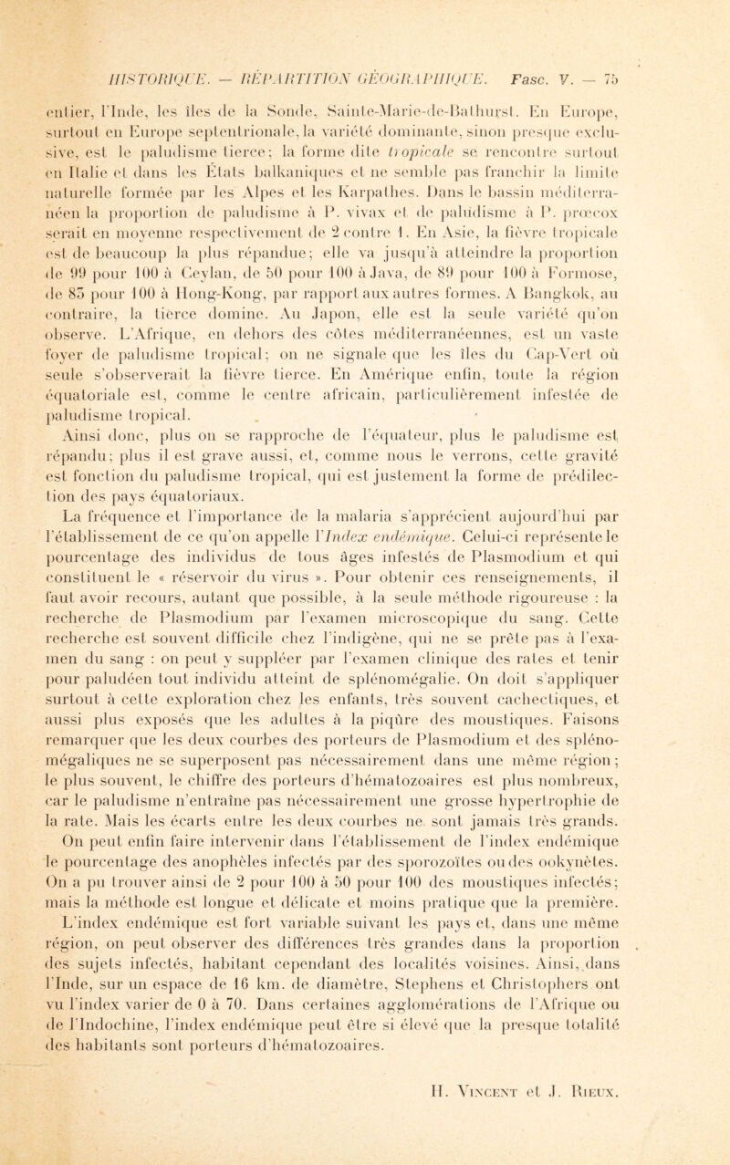 entier, l'Inde, les îles de la Sonde, Sainte-Marie-de-Bathurst. En Europe, surtout en Europe septentrionale, la variété dominante, sinon presque exclu¬ sive, est le paludisme tierce; la forme dite tropicale se rencontre surtout en Italie et dans les Etats balkaniques et ne semble pas franchir la limite naturelle formée par les Alpes et les Karpathes. Dans le bassin méditerra¬ néen la proportion de paludisme à P. vivax et de paludisme à P. prœcox serait en moyenne respectivement de 2 contre 1. En Asie, la fièvre tropicale est de beaucoup la plus répandue; elle va jusqu’à atteindre la proportion de 99 pour 100 à Ceylan, de 50 pour 100 à Java, de 89 pour 100 à Formose, de 85 pour 100 à Hong-Kong, par rapport aux autres formes. A Bangkok, au contraire, la tierce domine. Au Japon, elle est la seule variété qu’on observe. L’Afrique, en dehors des côtes méditerranéennes, est un vaste foyer de paludisme tropical; on ne signale que les îles du Cap-Vert où seule s’observerait la fièvre tierce. En Amérique enfin, toute la région équatoriale est, comme le centre africain, particulièrement infestée de paludisme tropical. Ainsi donc, plus on se rapproche de l’équateur, plus le paludisme est répandu; plus il est grave aussi, et, comme nous le verrons, cette gravité est fonction du paludisme tropical, qui est justement la forme de prédilec¬ tion des pays équatoriaux. La fréquence et l'importance de ta malaria s’apprécient aujourd’hui par l’établissement de ce qu'on appelle 1 Index endémique. Celui-ci représente le pourcentage des individus de tous âges infestés de Plasmodium et qui constituent le « réservoir du virus ». Pour obtenir ces renseignements, il faut avoir recours, autant que possible, à la seule méthode rigoureuse : la recherche de Plasmodium par l’examen microscopique du sang. Cette recherche est souvent difficile chez l’indigène, qui ne se prête pas à l’exa¬ men du sang : on peut y suppléer par l'examen clinique des rates et tenir pour paludéen tout individu atteint de splénomégalie. On doit s’appliquer surtout à cette exploration chez les enfants, très souvent cachectiques, et aussi plus exposés que les adultes à la piqûre des moustiques. Faisons remarquer que les deux courbes des porteurs de Plasmodium et des spléno- mégaliques ne se superposent pas nécessairement dans une même région; le plus souvent, le chiffre des porteurs d’hématozoaires est plus nombreux, car le paludisme n’entraîne pas nécessairement une grosse hypertrophie de la rate. Mais les écarts entre les deux courbes ne. sont jamais très grands. On peut enfin faire intervenir dans l’établissement de l’index endémique le pourcentage des anophèles infectés par des sporozoïtes ou des ookynètes. On a pu trouver ainsi de 2 pour 100 à 50 pour 100 des moustiques infectés; mais la méthode est longue et délicate et moins pratique que la première. L’index endémique est fort variable suivant les pays et, dans une même région, on peut observer des différences très grandes dans la proportion des sujets infectés, habitant cependant des localités voisines. Ainsi, dans l’Inde, sur un espace de 16 km. de diamètre, Stephens et Christophers ont vu l’index varier de 0 à 70. Dans certaines agglomérations de l’Afrique ou de l'Indochine, l’index endémique peut être si élevé que la presque totalité des habitants sont porteurs d’hématozoaires.