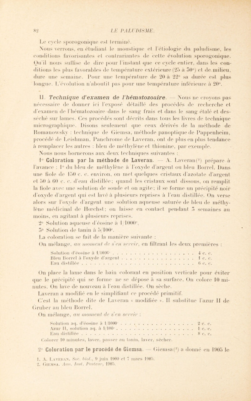 Le cycle sporogonique esl lerminé. Nous verrons, en étudiant le moustique el l’étiologie du paludisme, les conditions favorisantes el conlrariantes de cette évolution sporogonique. Ou il nous suffise de dire pour l’instant (pie ce cycle entier, dans les con¬ ditions les plus favorables de température extérieure (25 à 50°) et de. milieu, dure une semaine. Pour une température de 20 à 22° sa durée est plus longue. L'évolution n’aboutit pas pour une température inférieure à 20°. LL Technique d’examen de l’hématozoaire. —Nous ne croyons pas nécessaire de donner ici l’exposé détaillé des procédés de recherche et d’examen de l'hématozoaire dans le sang frais et dans le sang étalé et des¬ séché sur laines. Ces procédés sont décrits dans tous les livres de technique micrographique. Disons seulement que ceux dérivés de la méthode de Romanowsky : technique de Giemsa, méthode panoptique de Pappenheim, procédé de Leishman, Panchrome de Laveran, ont de plus en plus tendance à remplacer les autres : bleu de méthylène et thionine, par exemple. Nous nous bornerons aux deux techniques suivantes : 1° Coloration par la méthode de Laveran. — A. Laveran (*) prépare à l’avance : 1° du bleu de méthylène à l’oxyde d’argent ou bleu BorreL Dans une fiole de 150 c. c. environ, on met quelques cristaux d’azotate d’argent et 50 à 60 c. c. d’eau distillée; quand les cristaux sont dissous, on remplit la fiole avec une solution de soude el on agite; il se forme un précipité noir d’oxyde d’argent qui est lavé à plusieurs reprises à l’eau distillée. On verse alors sur l’oxyde d’argent une solution aqueuse saturée de bleu de méthy¬ lène médicinal de Hœchst; on laisse en contact pendant 5 semaines au moins, en agitant à plusieurs reprises. 2° Solution aqueuse d’éosine à î/1000e. 5° Solution de tanin à 5/100®. La coloration se fait de la manière suivante : On mélange, au moment de s en servir, en filtrant les deux premières : Solution d’éosine à 1/1006e.4 c. c. Bleu Borrel à l’oxyde d’argent. 1 c. e. Eau distillée.6 c. e. On place la lame dans le bain colorant en position verticale pour éviter que le précipité qui se forme ne se dépose à sa surface. On colore 10 mi¬ nutes. On lave de nouveau à l’eau distillée. On sèche. Laveran a modifié en le simplifiant ce procédé primitif. C’est la méthode dite de Laveran « modifiée ». Il substitue l’azur II de Gruber au bleu Borrel. On mélange, au moment de s’en servir : Solution aq. d’éosine à 1/1000 . 2 c. c. Azur 11, solution aq. à 1/100e.1 c. e. Eau distillée.8 e. e. Colorer 10 minutes, laver, passer au tanin, laver, sécher. 2° Coloration par le procédé de Giemsa. — Giemsa (*) a donné en 1905 le 1. A. Laveran. Soc. biol., 9 juin 1900 et 7 mars 190a. 2. Giemsa. Ann. Inst. Pasteur, 1905.