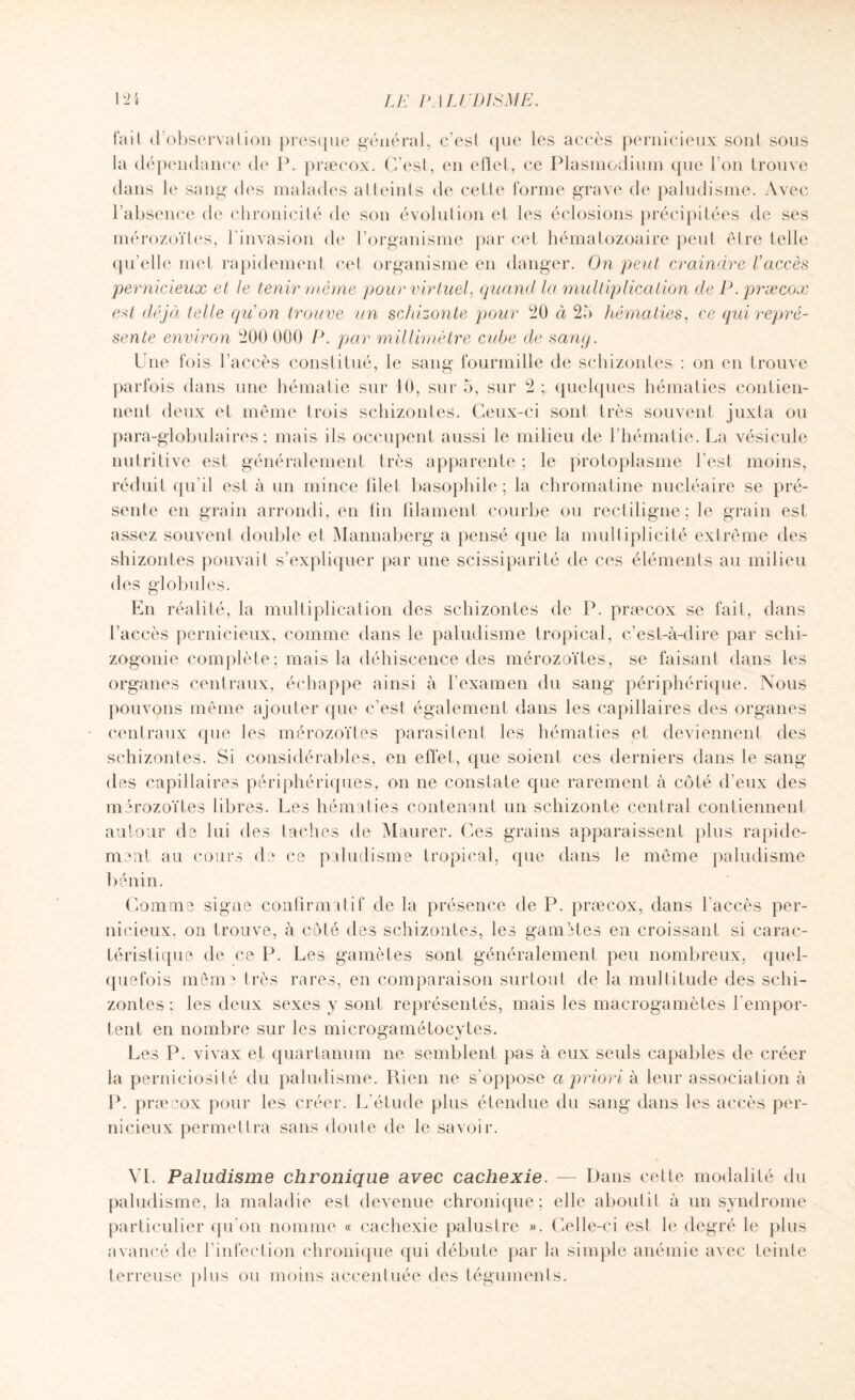 fait d observation presque général, c’esl que les accès pernicieux son! sous la dépendance de P. præcox. C’est, en effet, ce Plasmodium (pie I on trouve dans le sang des malades atteints de cette forme grave de paludisme. Avec l’absence de chronicité de son évolution et les éclosions précipitées de ses mérozoïtes, l’invasion de l’organisme par cet hématozoaire peut être telle qu’elle met rapidement cet organisme en danger. On peut craindre l'accès pernicieux et le tenir même pour virtuel, quand la multiplication de P. præcox est déjà telle qu'on trouve un schizonte pour 20 à 25 hématies, ce (pii repré¬ sente environ 200 000 P. par millimètre cube de sang. Une fois l’accès constitué, le sang fourmille de scliizontes : on en trouve parfois dans une hématie sur 10, sur 5, sur 2 ; quelques hématies contien¬ nent deux et même trois scliizontes. Ceux-ci sont très souvent juxta ou para-globulaires; mais ils occupent aussi le milieu de l’hématie. La vésicule nutritive est généralement très apparente ; le protoplasme l’est moins, réduit qu’il est à un mince filet basophile; la chromatine nucléaire se pré¬ sente en grain arrondi, en fin filament courbe ou rectiligne; le grain est assez souvent double et Mannaberg a pensé que la multiplicité extrême des shizontes pouvait s’expliquer par une scissiparité de ces éléments au milieu des globules. En réalité, la multiplication des scliizontes de P. præcox se fait, dans l’accès pernicieux, comme dans le paludisme tropical, c’est-à-dire par schi¬ zogonie complète; mais la déhiscence des mérozoïtes, se faisant dans les organes centraux, échappe ainsi à l’examen du sang périphérique. Nous pouvons même ajouter que c’est également dans les capillaires des organes centraux que les mérozoïtes parasitent les hématies et deviennent des scliizontes. Si considérables, en effet, que soient ces derniers dans le sang des capillaires périphériques, on ne constate que rarement à côté d’eux des mérozoïtes libres. Les hématies contenant un schizonte central contiennent autour de lui des taches de Maurer. Ces grains apparaissent plus rapide¬ ment au cours de ce paludisme tropical, que dans le même paludisme bénin. Comme signe confirmatif de la présence de P. præcox, dans l'accès per¬ nicieux, on trouve, à côté des scliizontes, les gamètes en croissant si carac¬ téristique de ce P. Les gamètes sont généralement peu nombreux, quel¬ quefois même très rares, en comparaison surtout de la multitude des schi- zontes ; les deux sexes y sont représentés, mais les macrogamètes rempor¬ tent en nombre sur les microgamétocytes. Les P. vivax et quartanum ne semblent pas à eux seuls capables de créer la perniciosité du paludisme. Rien ne s’oppose a priori à leur association à P. præcox pour les créer. L’étude plus étendue du sang dans les accès per¬ nicieux permettra sans doute de le savoir. VI. Paludisme chronique avec cachexie. — Dans cette modalité du paludisme, la maladie est devenue chronique; elle aboulil à un syndrome particulier qu'on nomme « cachexie palustre ». Celle-ci est le degré le plus avancé de l’infection chronique qui débute par la simple anémie avec teinte terreuse plus ou moins accentuée des téguments.