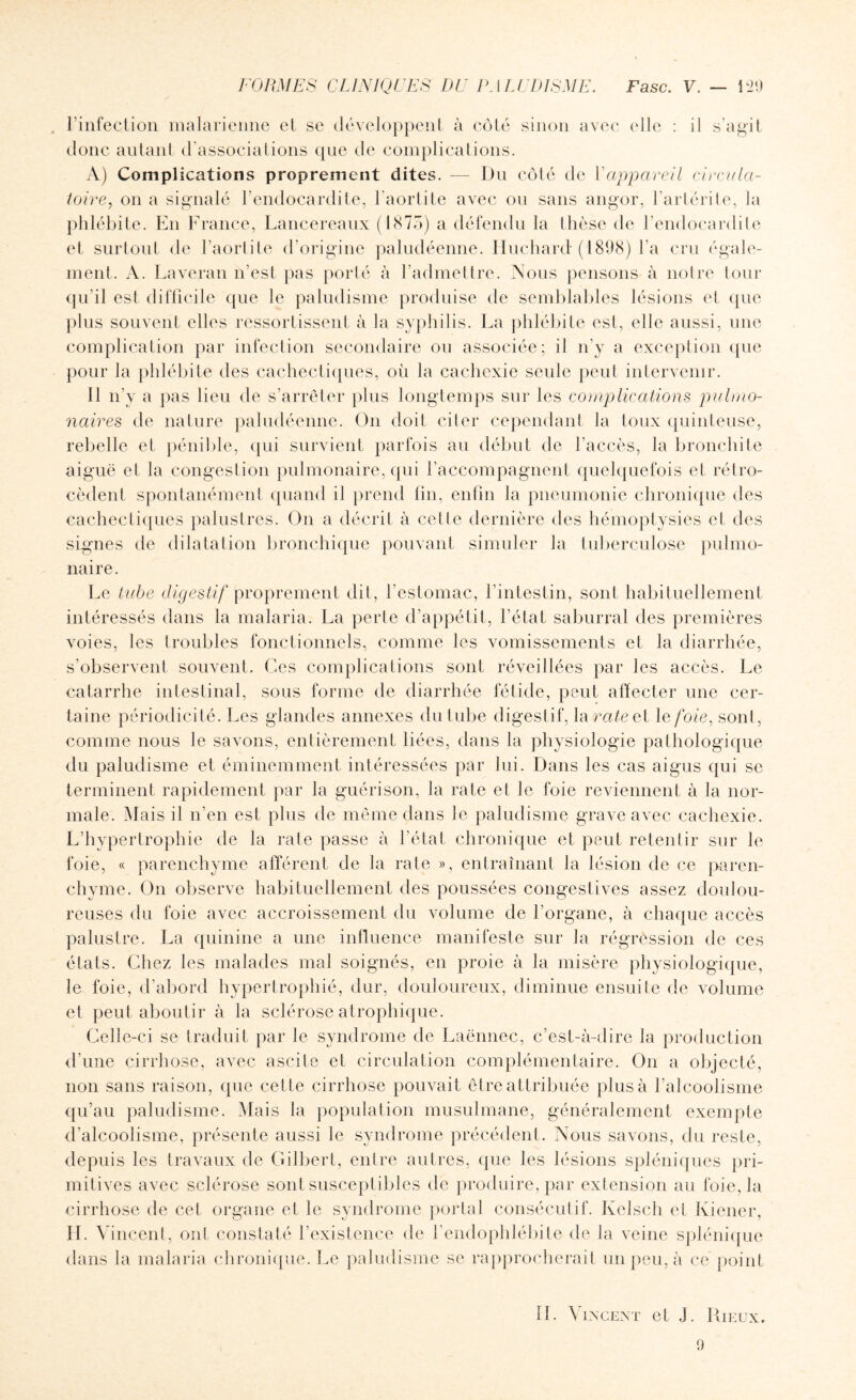 , l’infection malarienne et se développent à côté sinon avec (die : il s’agit donc autant d'associations que de complications. A) Complications proprement dites. — Du côté de l'appareil circula¬ toire, on a signalé l’endocardite, l’aortite avec ou sans angor, l’artérite, la phlébite. En France, Lancereaux (1875) a défendu la thèse de l’endocardite et surtout de l’aortite d’origine paludéenne. Huchard* (1898) l'a cru égale¬ ment. A. Laveran n’est pas porté à l’admettre. Nous pensons à notre tour qu'il est difficile que le paludisme produise de semblables lésions et que plus souvent elles ressortissent à la syphilis. La phlébite est, elle aussi, une complication par infection secondaire ou associée; il n'y a exception que pour la phlébite des cachectiques, ou la cachexie seule peut intervenir. Il n’y a pas lieu de s’arrêter plus longtemps sur les complications pulmo¬ naires de nature paludéenne. On doit citer cependant la toux quinteuse, rebelle et pénible, qui survient parfois au début de l’accès, la bronchite aiguë et la congestion pulmonaire, qui l’accompagnent quelquefois et rétro¬ cèdent spontanément quand il prend fin, enfin la pneumonie chronique des cachectiques palustres. On a décrit à celle dernière des hémoptysies et des signes de dilatation bronchique pouvant simuler la tuberculose pulmo¬ naire. Le tube digestif proprement dit, l’estomac, l’intestin, sont habituellement intéressés dans la malaria. La perte d’appétit, l’état saburral des premières voies, les troubles fonctionnels, comme les vomissements et la diarrhée, s’observent souvent. Ces complications sont réveillées par les accès. Le catarrhe intestinal, sous forme de diarrhée fétide, peut affecter une cer¬ taine périodicité. Les glandes annexes du tube digestif, h\ rate el le foie, sont, comme nous le savons, entièrement liées, dans la physiologie pathologique du paludisme et éminemment intéressées par lui. Dans les cas aigus qui se terminent rapidement par la guérison, la rate et le foie reviennent à la nor¬ male. Mais il n’en est plus de même dans le paludisme grave avec cachexie. L’hypertrophie de la rate passe à l’état chronique et peut retentir sur le foie, « parenchyme afférent de la rate », entraînant la lésion de ce paren¬ chyme. On observe habituellement des poussées congestives assez doulou¬ reuses du foie avec accroissement du volume de l’organe, à chaque accès palustre. La quinine a une influence manifeste sur la régression de ces états. Chez les malades mal soignés, en proie à la misère physiologique, le foie, d’abord hypertrophié, dur, douloureux, diminue ensuite de volume et peut aboutir à la sclérose atrophique. Celle-ci se traduit par le syndrome de Laënnec, c’est-à-dire la production d’une cirrhose, avec ascite et circulation complémentaire. On a objecté, non sans raison, que cette cirrhose pouvait être attribuée plus à l’alcoolisme qu’au paludisme. Mais la population musulmane, généralement exempte d’alcoolisme, présente aussi le syndrome précédent. Nous savons, du reste, depuis les travaux de Gilbert, entre autres, que les lésions spléniques pri¬ mitives avec sclérose sont susceptibles de produire, par extension au foie, la cirrhose de cet organe et le syndrome portai consécutif. Kelsch et Kiener, IL Vincent, ont constaté l'existence de fendophlébite de la veine splénique dans la malaria chronique. Le paludisme se rapprocherait un peu, à ce point fl. Vincent et J. Dieux.