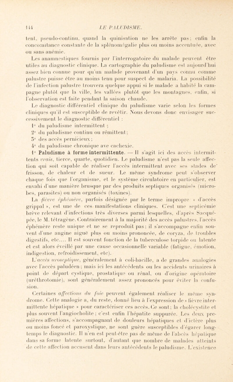 tout , pseudo-conlinu, quand la quinisation ne les arrête j)as ; enfin la concomitance constante de la splénomégalie plus ou moins accentuée, avec ou sans anémie. Les anamnestiques fournis par l’interrogatoire du malade peuvent èlre utiles au diagnostic clinique. La cartographie du paludisme est aujourd’hui assez bien connue pour qu’un malade provenant d’un pays connu comme palustre puisse être au moins tenu pour suspect de malaria. La possibilité de l’infection palustre trouvera quelque appui si le malade a habité la cam¬ pagne plutôt tpie la ville, les vallées plutôt que les montagnes, enfin, si l’observation est faite pendant la saison chaude. Le diagnostic différentiel clinique du paludisme varie selon les formes cliniques qu’il est susceptible de revêtir. Nous devons donc envisager suc¬ cessivement le diagnostic différentiel : 1° du paludisme intermittent -, 2° du paludisme continu ou rémittent ; 5° des accès pernicieux ; 4° du paludisme chronique ave cachexie. 1° Paludisme à forme intermittente. — Il s’agit ici des accès intermit¬ tents vrais, tierce, quarte, quotidien. Le paludisme n'est pas la seule affec¬ tion qui soit capable de réaliser l’accès intermittent avec ses stades de’ frisson, de chaleur et de sueur. Le même syndrome peut s’observer chaque fois que l’organisme, et le système circulatoire en particulier, est envahi d’une manière brusque par des produits septiques organisés (micro¬ bes, parasites) ou non organisés (toxines). La -fièvre éphémère, parfois désignée par le terme impropre « d’accès grippal », est une de ces manifestations cliniques. C'est une septicémie brève relevant d’infections très diverses parmi lesquelles, d’après Sacqué- pée, le M. tétragène. Contrairement à la majorité des accès palustres, l’accès éphémère reste unique et ne se reproduit pas; il s’accompagne enfin sou¬ vent d’une angine aiguë plus ou moins prononcée, de coryza, de troubles digestifs, etc.... Il est souvent fonction de la tuberculose torpide ou latente et est alors éveillé par une cause occasionnelle variable (fatigue, émotion, indigestion, refroidissement, etc). L’accès uroseplique, généralement à coli-bacille, a de grandes analogies avec l'accès paludéen; mais ici les antécédents ou les accidents urinaires à point de départ cystique, prostatique ou rénal, ou d’origine opératoire (uréthrotomie), sont généralement assez prononcés pour éviter la confu¬ sion. Certaines affections du foie peuvent également réaliser le même syn¬ drome. Cette analogie a, du reste, donné lieu à l’expression de « lièvre inter¬ mittente hépatique » pour caractériser ces accès. Ce sont; la cholécystite et plus souvent l’angiocholite ; c’est enfin l’hépatite suppurée. Les deux pre¬ mières affections, s’accompagnant de douleurs hépatiques et d’ictère plus ou moins foncé et paroxystique, ne sont guère susceptibles d’égarer long¬ temps le diagnostic. Il n’en est peut-être pas de même de l’abcès hépatique dans sa forme latente surtout, d’autant que nombre de malades atteints de celte affection accusent dans leurs antécédents le paludisme. L’existence
