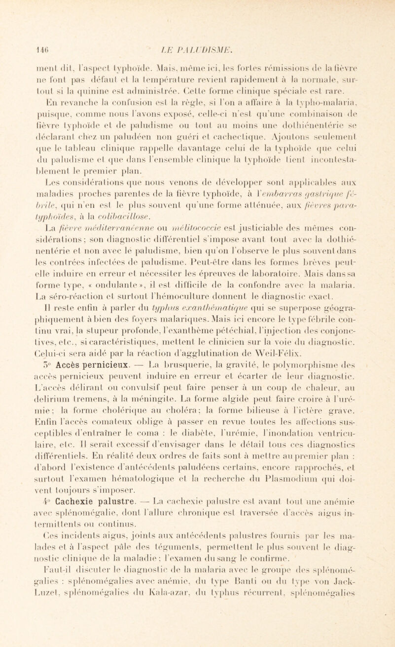 mont dit, l'aspect typhoïde. Mais, même ici, les fortes rémissions de la fièvre ne font pas défaut el la température revient rapidement à la normale, sur¬ tout si la quinine est administrée. Cette forme clinique spéciale est rare. En revanche la confusion est la règle, si l’on a affaire à la typho-malaria, puisque, comme nous l’avons exposé, celle-ci n'est qu’une combinaison de lièvre typhoïde et de paludisme ou tout au moins une dolhiénentérie se déclarant chez un paludéen non guéri el cachectique. Ajoutons seulement <[ue le tableau clinique rappelle davantage celui de la typhoïde que celui du paludisme et que dans l’ensemble clinique la typhoïde tient incontesta¬ blement le premier plan. Les considérations que nous venons de développer sont applicables aux maladies proches parentes de la fièvre typhoïde, à Y embarras gastrique fé¬ brile, qui n’en esl le plus souvent qu’une forme atténuée, aux fièvres para¬ typhoïdes, à la colibacillose. La fièvre méditerranéenne ou mélitococcie est justiciable des mêmes con¬ sidérations; son diagnostic différentiel s’impose avant tout avec la dothié- nentérie el non avec le paludisme, bien qu’on l’observe le plus souvent dans les contrées infectées de paludisme. Peut-être dans les formes brèves peut- elle induire en erreur et nécessiter les épreuves de laboratoire. Mais dans sa forme type, « ondulante», il est difficile de la confondre avec la malaria. La séro-réaction et surtout l’hémoculture donnent le diagnostic exact. Il reste enfin à parler du typhus exanthématique qui se superpose géogra¬ phiquement à bien des foyers malariques. Mais ici encore le type fébrile con¬ tinu vrai, la stupeur profonde, l’exanthème pétéchial, l’injection des conjonc¬ tives, etc., si caractéristiques, mettent le clinicien sur la voie du diagnostic. Celui-ci sera aidé par la réaction d’agglutination de Weil-Félix. 5° Accès pernicieux. — La brusquerie, la gravité, le polymorphisme des accès pernicieux peuvent induire en erreur et écarter de leur diagnostic. L’accès délirant ou convulsif peut faire penser à un coup de chaleur, au delirium Iremens, à la méningite. La forme algide peut faire croire à l’uré¬ mie; la forme cholérique au choléra; la forme bilieuse à l’ictère grave. Enfin l’accès comateux oblige à passer en revue toutes les affections sus¬ ceptibles d’entraîner le coma : le diabète, l’urémie, l’inondation ventricu¬ laire, etc. 11 serait excessif d’envisager dans le détail tous ces diagnostics différentiels. En réalité deux ordres de faits sont à mettre au premier plan : d’abord l’existence d’antécédents paludéens certains, encore rapprochés, et surtout l’examen hématologique et la recherche du Plasmodium qui doi¬ vent toujours s’imposer. 4° Cachexie palustre. — La cachexie palustre esl avant tout une anémie avec splénomégalie, dont l’allure chronique est traversée d’accès aigus in¬ termittents ou continus. Ces incidents aigus, joints aux antécédents palustres fournis par les ma¬ lades et à l’aspect pâle des téguments, permettent le plus souvent le diag¬ nostic clinique de la maladie; l’examen du sang le confirme. Faut-il discuter le diagnostic de la malaria avec le groupe des splénomé- galies : splénomégalies avec anémie, du type Failli ou du type von Jack- Luzet, splénomégalies du Kala-azar, du typhus récurrent, splénomégalies